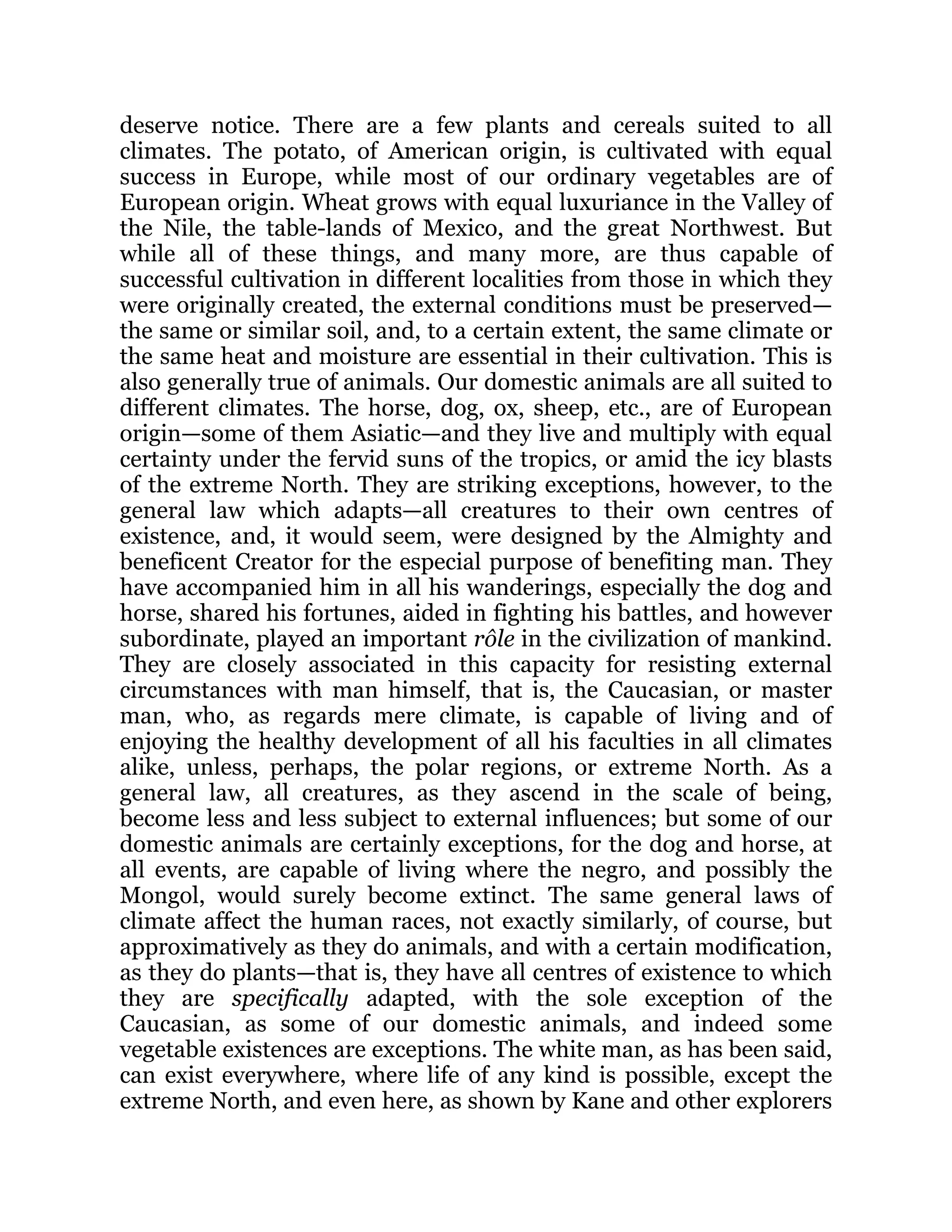 deserve notice. There are a few plants and cereals suited to all
climates. The potato, of American origin, is cultivated with equal
success in Europe, while most of our ordinary vegetables are of
European origin. Wheat grows with equal luxuriance in the Valley of
the Nile, the table-lands of Mexico, and the great Northwest. But
while all of these things, and many more, are thus capable of
successful cultivation in different localities from those in which they
were originally created, the external conditions must be preserved—
the same or similar soil, and, to a certain extent, the same climate or
the same heat and moisture are essential in their cultivation. This is
also generally true of animals. Our domestic animals are all suited to
different climates. The horse, dog, ox, sheep, etc., are of European
origin—some of them Asiatic—and they live and multiply with equal
certainty under the fervid suns of the tropics, or amid the icy blasts
of the extreme North. They are striking exceptions, however, to the
general law which adapts—all creatures to their own centres of
existence, and, it would seem, were designed by the Almighty and
beneficent Creator for the especial purpose of benefiting man. They
have accompanied him in all his wanderings, especially the dog and
horse, shared his fortunes, aided in fighting his battles, and however
subordinate, played an important rôle in the civilization of mankind.
They are closely associated in this capacity for resisting external
circumstances with man himself, that is, the Caucasian, or master
man, who, as regards mere climate, is capable of living and of
enjoying the healthy development of all his faculties in all climates
alike, unless, perhaps, the polar regions, or extreme North. As a
general law, all creatures, as they ascend in the scale of being,
become less and less subject to external influences; but some of our
domestic animals are certainly exceptions, for the dog and horse, at
all events, are capable of living where the negro, and possibly the
Mongol, would surely become extinct. The same general laws of
climate affect the human races, not exactly similarly, of course, but
approximatively as they do animals, and with a certain modification,
as they do plants—that is, they have all centres of existence to which
they are specifically adapted, with the sole exception of the
Caucasian, as some of our domestic animals, and indeed some
vegetable existences are exceptions. The white man, as has been said,
can exist everywhere, where life of any kind is possible, except the
extreme North, and even here, as shown by Kane and other explorers
 