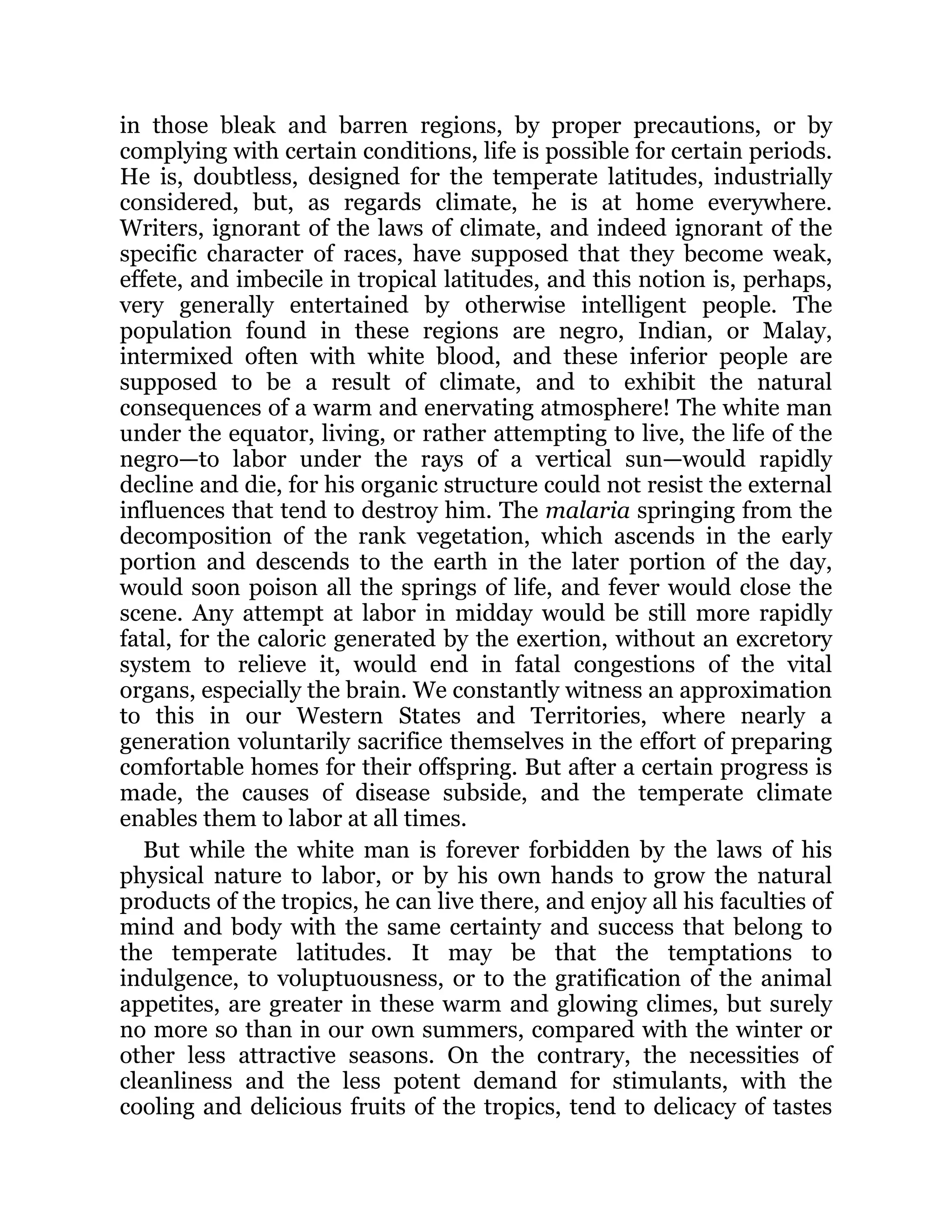 in those bleak and barren regions, by proper precautions, or by
complying with certain conditions, life is possible for certain periods.
He is, doubtless, designed for the temperate latitudes, industrially
considered, but, as regards climate, he is at home everywhere.
Writers, ignorant of the laws of climate, and indeed ignorant of the
specific character of races, have supposed that they become weak,
effete, and imbecile in tropical latitudes, and this notion is, perhaps,
very generally entertained by otherwise intelligent people. The
population found in these regions are negro, Indian, or Malay,
intermixed often with white blood, and these inferior people are
supposed to be a result of climate, and to exhibit the natural
consequences of a warm and enervating atmosphere! The white man
under the equator, living, or rather attempting to live, the life of the
negro—to labor under the rays of a vertical sun—would rapidly
decline and die, for his organic structure could not resist the external
influences that tend to destroy him. The malaria springing from the
decomposition of the rank vegetation, which ascends in the early
portion and descends to the earth in the later portion of the day,
would soon poison all the springs of life, and fever would close the
scene. Any attempt at labor in midday would be still more rapidly
fatal, for the caloric generated by the exertion, without an excretory
system to relieve it, would end in fatal congestions of the vital
organs, especially the brain. We constantly witness an approximation
to this in our Western States and Territories, where nearly a
generation voluntarily sacrifice themselves in the effort of preparing
comfortable homes for their offspring. But after a certain progress is
made, the causes of disease subside, and the temperate climate
enables them to labor at all times.
But while the white man is forever forbidden by the laws of his
physical nature to labor, or by his own hands to grow the natural
products of the tropics, he can live there, and enjoy all his faculties of
mind and body with the same certainty and success that belong to
the temperate latitudes. It may be that the temptations to
indulgence, to voluptuousness, or to the gratification of the animal
appetites, are greater in these warm and glowing climes, but surely
no more so than in our own summers, compared with the winter or
other less attractive seasons. On the contrary, the necessities of
cleanliness and the less potent demand for stimulants, with the
cooling and delicious fruits of the tropics, tend to delicacy of tastes
 