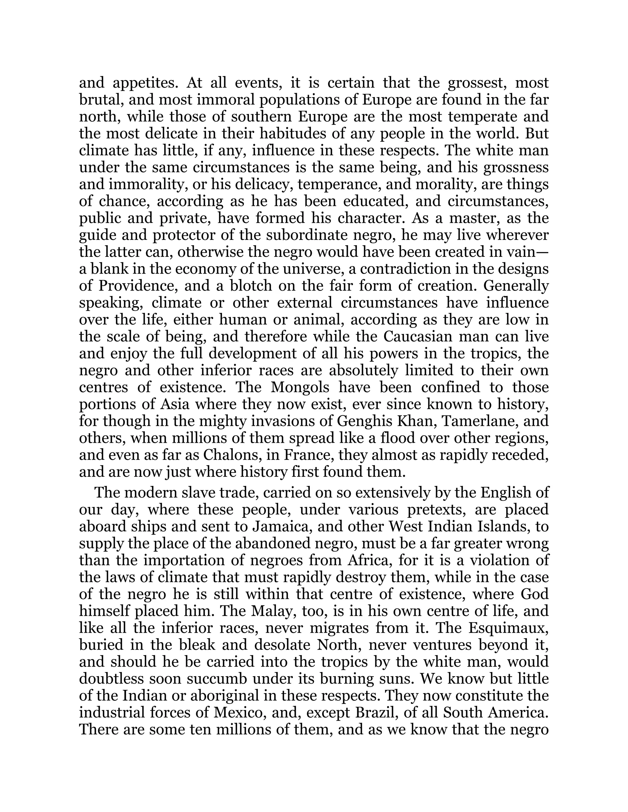 and appetites. At all events, it is certain that the grossest, most
brutal, and most immoral populations of Europe are found in the far
north, while those of southern Europe are the most temperate and
the most delicate in their habitudes of any people in the world. But
climate has little, if any, influence in these respects. The white man
under the same circumstances is the same being, and his grossness
and immorality, or his delicacy, temperance, and morality, are things
of chance, according as he has been educated, and circumstances,
public and private, have formed his character. As a master, as the
guide and protector of the subordinate negro, he may live wherever
the latter can, otherwise the negro would have been created in vain—
a blank in the economy of the universe, a contradiction in the designs
of Providence, and a blotch on the fair form of creation. Generally
speaking, climate or other external circumstances have influence
over the life, either human or animal, according as they are low in
the scale of being, and therefore while the Caucasian man can live
and enjoy the full development of all his powers in the tropics, the
negro and other inferior races are absolutely limited to their own
centres of existence. The Mongols have been confined to those
portions of Asia where they now exist, ever since known to history,
for though in the mighty invasions of Genghis Khan, Tamerlane, and
others, when millions of them spread like a flood over other regions,
and even as far as Chalons, in France, they almost as rapidly receded,
and are now just where history first found them.
The modern slave trade, carried on so extensively by the English of
our day, where these people, under various pretexts, are placed
aboard ships and sent to Jamaica, and other West Indian Islands, to
supply the place of the abandoned negro, must be a far greater wrong
than the importation of negroes from Africa, for it is a violation of
the laws of climate that must rapidly destroy them, while in the case
of the negro he is still within that centre of existence, where God
himself placed him. The Malay, too, is in his own centre of life, and
like all the inferior races, never migrates from it. The Esquimaux,
buried in the bleak and desolate North, never ventures beyond it,
and should he be carried into the tropics by the white man, would
doubtless soon succumb under its burning suns. We know but little
of the Indian or aboriginal in these respects. They now constitute the
industrial forces of Mexico, and, except Brazil, of all South America.
There are some ten millions of them, and as we know that the negro
 
