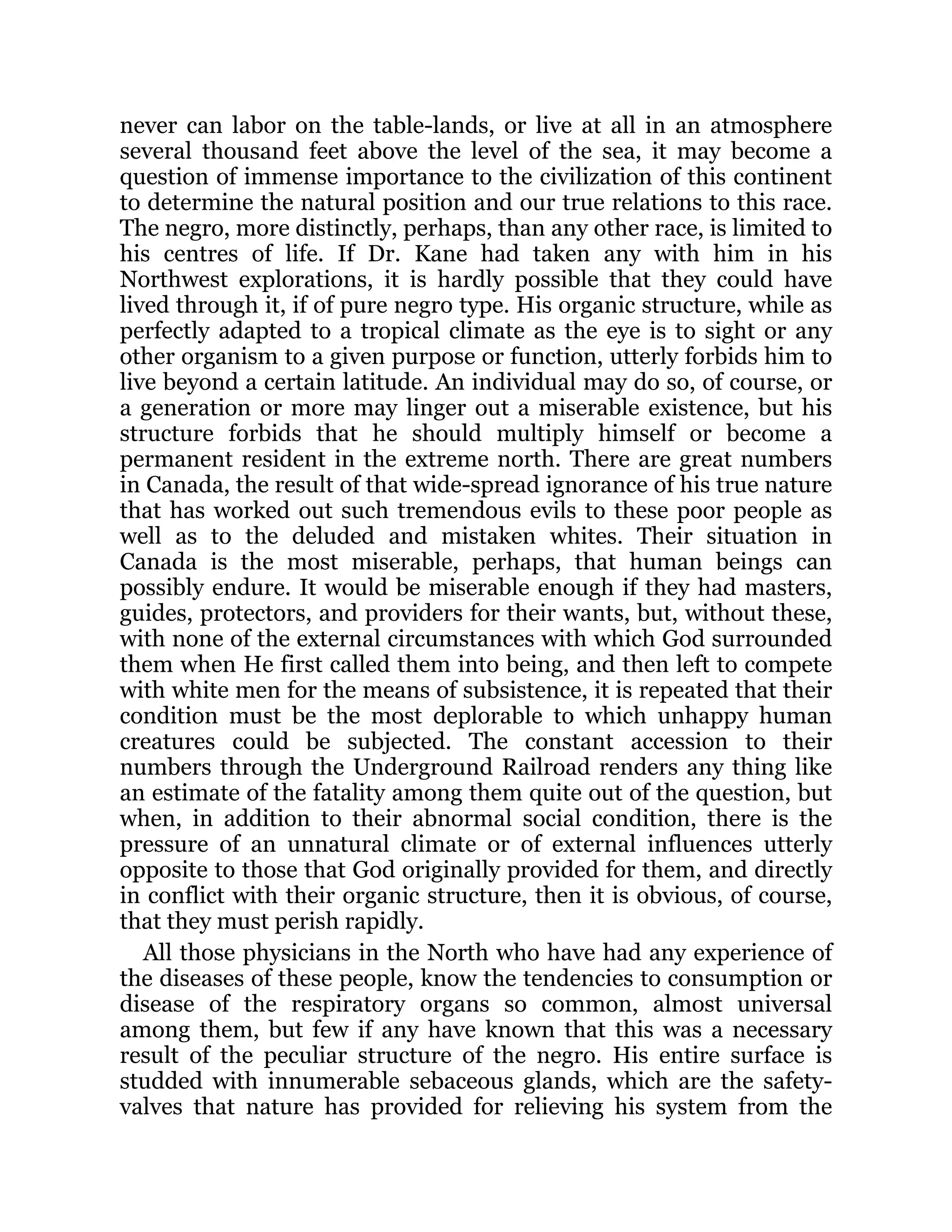never can labor on the table-lands, or live at all in an atmosphere
several thousand feet above the level of the sea, it may become a
question of immense importance to the civilization of this continent
to determine the natural position and our true relations to this race.
The negro, more distinctly, perhaps, than any other race, is limited to
his centres of life. If Dr. Kane had taken any with him in his
Northwest explorations, it is hardly possible that they could have
lived through it, if of pure negro type. His organic structure, while as
perfectly adapted to a tropical climate as the eye is to sight or any
other organism to a given purpose or function, utterly forbids him to
live beyond a certain latitude. An individual may do so, of course, or
a generation or more may linger out a miserable existence, but his
structure forbids that he should multiply himself or become a
permanent resident in the extreme north. There are great numbers
in Canada, the result of that wide-spread ignorance of his true nature
that has worked out such tremendous evils to these poor people as
well as to the deluded and mistaken whites. Their situation in
Canada is the most miserable, perhaps, that human beings can
possibly endure. It would be miserable enough if they had masters,
guides, protectors, and providers for their wants, but, without these,
with none of the external circumstances with which God surrounded
them when He first called them into being, and then left to compete
with white men for the means of subsistence, it is repeated that their
condition must be the most deplorable to which unhappy human
creatures could be subjected. The constant accession to their
numbers through the Underground Railroad renders any thing like
an estimate of the fatality among them quite out of the question, but
when, in addition to their abnormal social condition, there is the
pressure of an unnatural climate or of external influences utterly
opposite to those that God originally provided for them, and directly
in conflict with their organic structure, then it is obvious, of course,
that they must perish rapidly.
All those physicians in the North who have had any experience of
the diseases of these people, know the tendencies to consumption or
disease of the respiratory organs so common, almost universal
among them, but few if any have known that this was a necessary
result of the peculiar structure of the negro. His entire surface is
studded with innumerable sebaceous glands, which are the safety-
valves that nature has provided for relieving his system from the
 