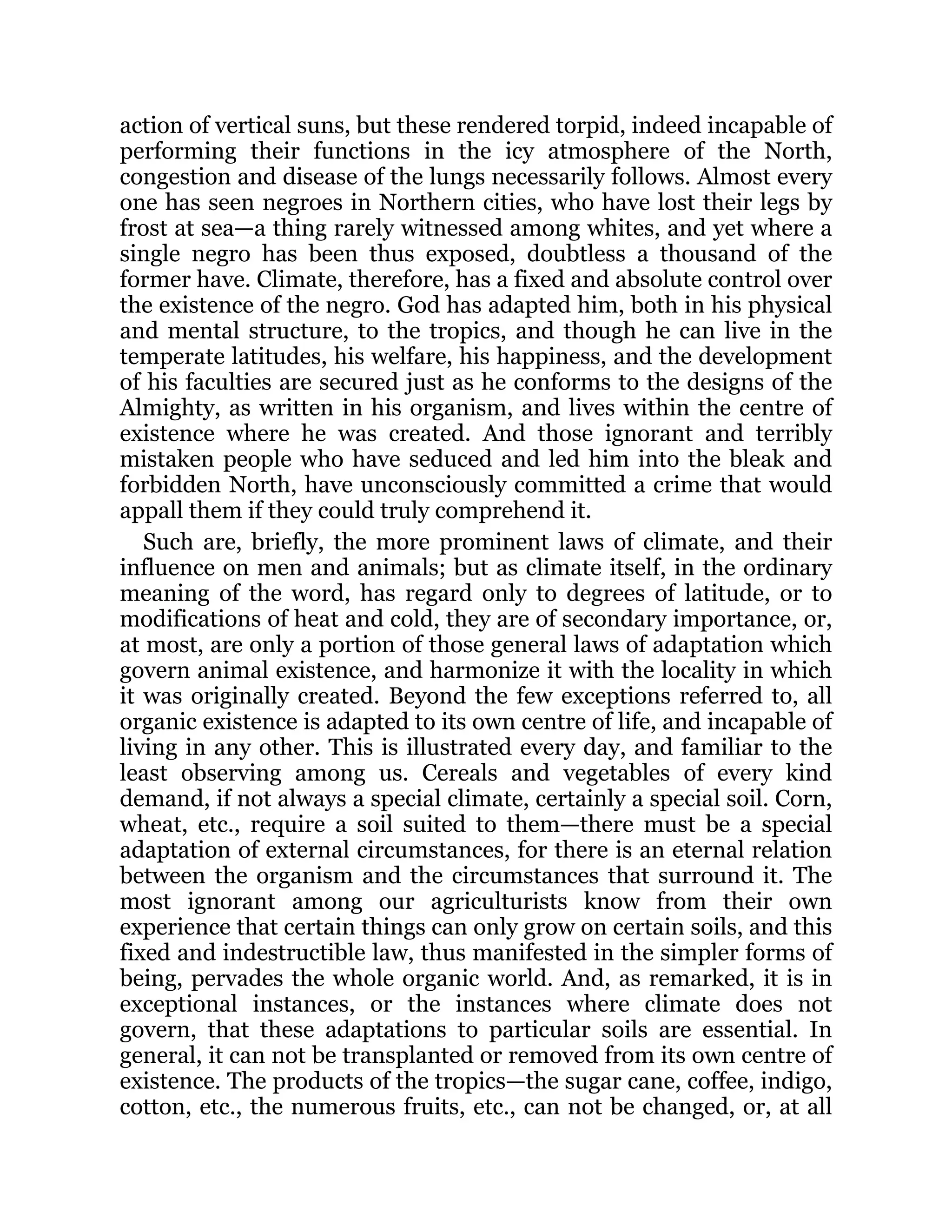 action of vertical suns, but these rendered torpid, indeed incapable of
performing their functions in the icy atmosphere of the North,
congestion and disease of the lungs necessarily follows. Almost every
one has seen negroes in Northern cities, who have lost their legs by
frost at sea—a thing rarely witnessed among whites, and yet where a
single negro has been thus exposed, doubtless a thousand of the
former have. Climate, therefore, has a fixed and absolute control over
the existence of the negro. God has adapted him, both in his physical
and mental structure, to the tropics, and though he can live in the
temperate latitudes, his welfare, his happiness, and the development
of his faculties are secured just as he conforms to the designs of the
Almighty, as written in his organism, and lives within the centre of
existence where he was created. And those ignorant and terribly
mistaken people who have seduced and led him into the bleak and
forbidden North, have unconsciously committed a crime that would
appall them if they could truly comprehend it.
Such are, briefly, the more prominent laws of climate, and their
influence on men and animals; but as climate itself, in the ordinary
meaning of the word, has regard only to degrees of latitude, or to
modifications of heat and cold, they are of secondary importance, or,
at most, are only a portion of those general laws of adaptation which
govern animal existence, and harmonize it with the locality in which
it was originally created. Beyond the few exceptions referred to, all
organic existence is adapted to its own centre of life, and incapable of
living in any other. This is illustrated every day, and familiar to the
least observing among us. Cereals and vegetables of every kind
demand, if not always a special climate, certainly a special soil. Corn,
wheat, etc., require a soil suited to them—there must be a special
adaptation of external circumstances, for there is an eternal relation
between the organism and the circumstances that surround it. The
most ignorant among our agriculturists know from their own
experience that certain things can only grow on certain soils, and this
fixed and indestructible law, thus manifested in the simpler forms of
being, pervades the whole organic world. And, as remarked, it is in
exceptional instances, or the instances where climate does not
govern, that these adaptations to particular soils are essential. In
general, it can not be transplanted or removed from its own centre of
existence. The products of the tropics—the sugar cane, coffee, indigo,
cotton, etc., the numerous fruits, etc., can not be changed, or, at all
 