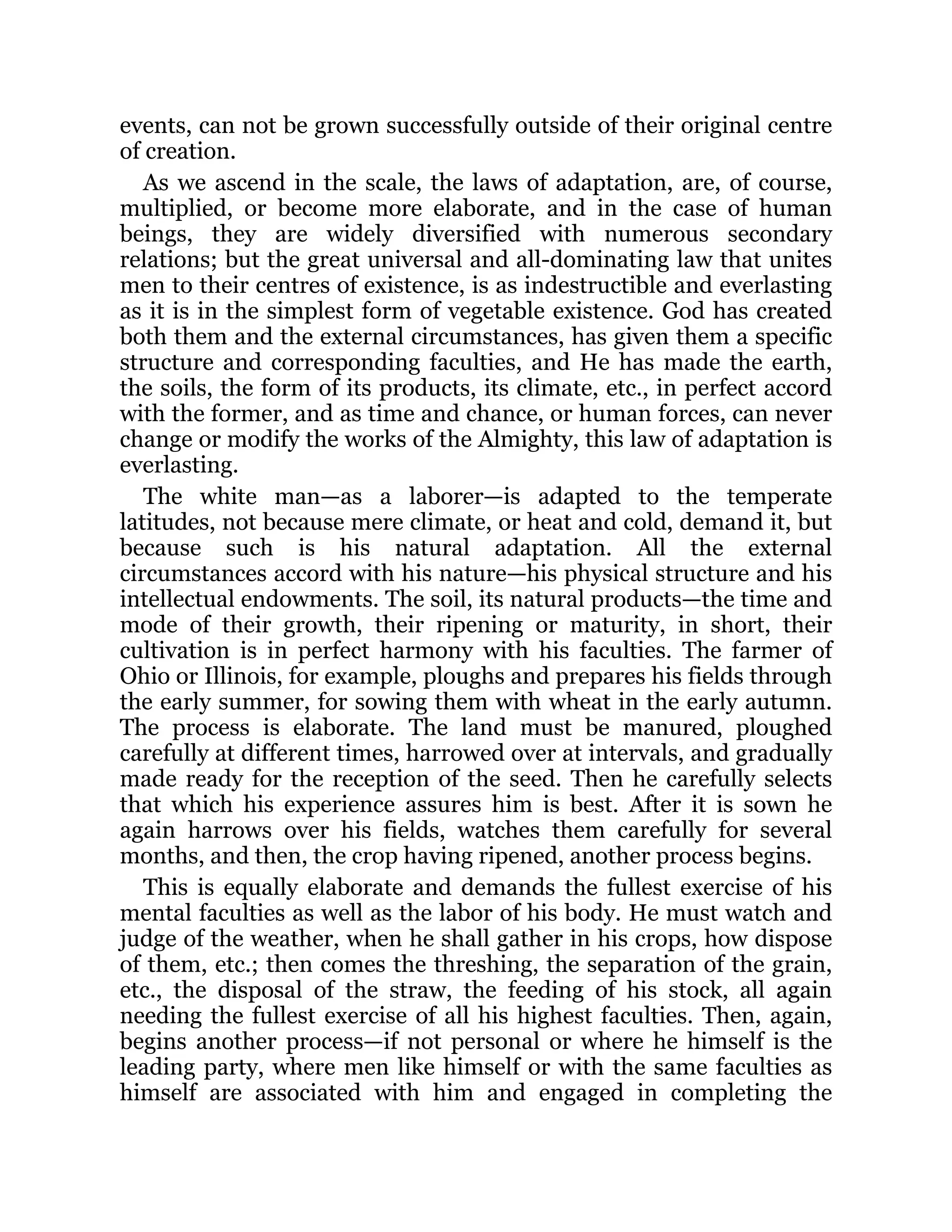 events, can not be grown successfully outside of their original centre
of creation.
As we ascend in the scale, the laws of adaptation, are, of course,
multiplied, or become more elaborate, and in the case of human
beings, they are widely diversified with numerous secondary
relations; but the great universal and all-dominating law that unites
men to their centres of existence, is as indestructible and everlasting
as it is in the simplest form of vegetable existence. God has created
both them and the external circumstances, has given them a specific
structure and corresponding faculties, and He has made the earth,
the soils, the form of its products, its climate, etc., in perfect accord
with the former, and as time and chance, or human forces, can never
change or modify the works of the Almighty, this law of adaptation is
everlasting.
The white man—as a laborer—is adapted to the temperate
latitudes, not because mere climate, or heat and cold, demand it, but
because such is his natural adaptation. All the external
circumstances accord with his nature—his physical structure and his
intellectual endowments. The soil, its natural products—the time and
mode of their growth, their ripening or maturity, in short, their
cultivation is in perfect harmony with his faculties. The farmer of
Ohio or Illinois, for example, ploughs and prepares his fields through
the early summer, for sowing them with wheat in the early autumn.
The process is elaborate. The land must be manured, ploughed
carefully at different times, harrowed over at intervals, and gradually
made ready for the reception of the seed. Then he carefully selects
that which his experience assures him is best. After it is sown he
again harrows over his fields, watches them carefully for several
months, and then, the crop having ripened, another process begins.
This is equally elaborate and demands the fullest exercise of his
mental faculties as well as the labor of his body. He must watch and
judge of the weather, when he shall gather in his crops, how dispose
of them, etc.; then comes the threshing, the separation of the grain,
etc., the disposal of the straw, the feeding of his stock, all again
needing the fullest exercise of all his highest faculties. Then, again,
begins another process—if not personal or where he himself is the
leading party, where men like himself or with the same faculties as
himself are associated with him and engaged in completing the
 