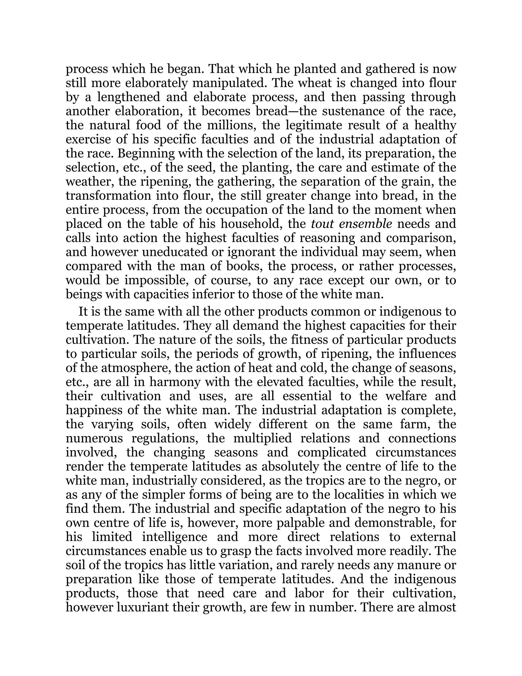 process which he began. That which he planted and gathered is now
still more elaborately manipulated. The wheat is changed into flour
by a lengthened and elaborate process, and then passing through
another elaboration, it becomes bread—the sustenance of the race,
the natural food of the millions, the legitimate result of a healthy
exercise of his specific faculties and of the industrial adaptation of
the race. Beginning with the selection of the land, its preparation, the
selection, etc., of the seed, the planting, the care and estimate of the
weather, the ripening, the gathering, the separation of the grain, the
transformation into flour, the still greater change into bread, in the
entire process, from the occupation of the land to the moment when
placed on the table of his household, the tout ensemble needs and
calls into action the highest faculties of reasoning and comparison,
and however uneducated or ignorant the individual may seem, when
compared with the man of books, the process, or rather processes,
would be impossible, of course, to any race except our own, or to
beings with capacities inferior to those of the white man.
It is the same with all the other products common or indigenous to
temperate latitudes. They all demand the highest capacities for their
cultivation. The nature of the soils, the fitness of particular products
to particular soils, the periods of growth, of ripening, the influences
of the atmosphere, the action of heat and cold, the change of seasons,
etc., are all in harmony with the elevated faculties, while the result,
their cultivation and uses, are all essential to the welfare and
happiness of the white man. The industrial adaptation is complete,
the varying soils, often widely different on the same farm, the
numerous regulations, the multiplied relations and connections
involved, the changing seasons and complicated circumstances
render the temperate latitudes as absolutely the centre of life to the
white man, industrially considered, as the tropics are to the negro, or
as any of the simpler forms of being are to the localities in which we
find them. The industrial and specific adaptation of the negro to his
own centre of life is, however, more palpable and demonstrable, for
his limited intelligence and more direct relations to external
circumstances enable us to grasp the facts involved more readily. The
soil of the tropics has little variation, and rarely needs any manure or
preparation like those of temperate latitudes. And the indigenous
products, those that need care and labor for their cultivation,
however luxuriant their growth, are few in number. There are almost
 
