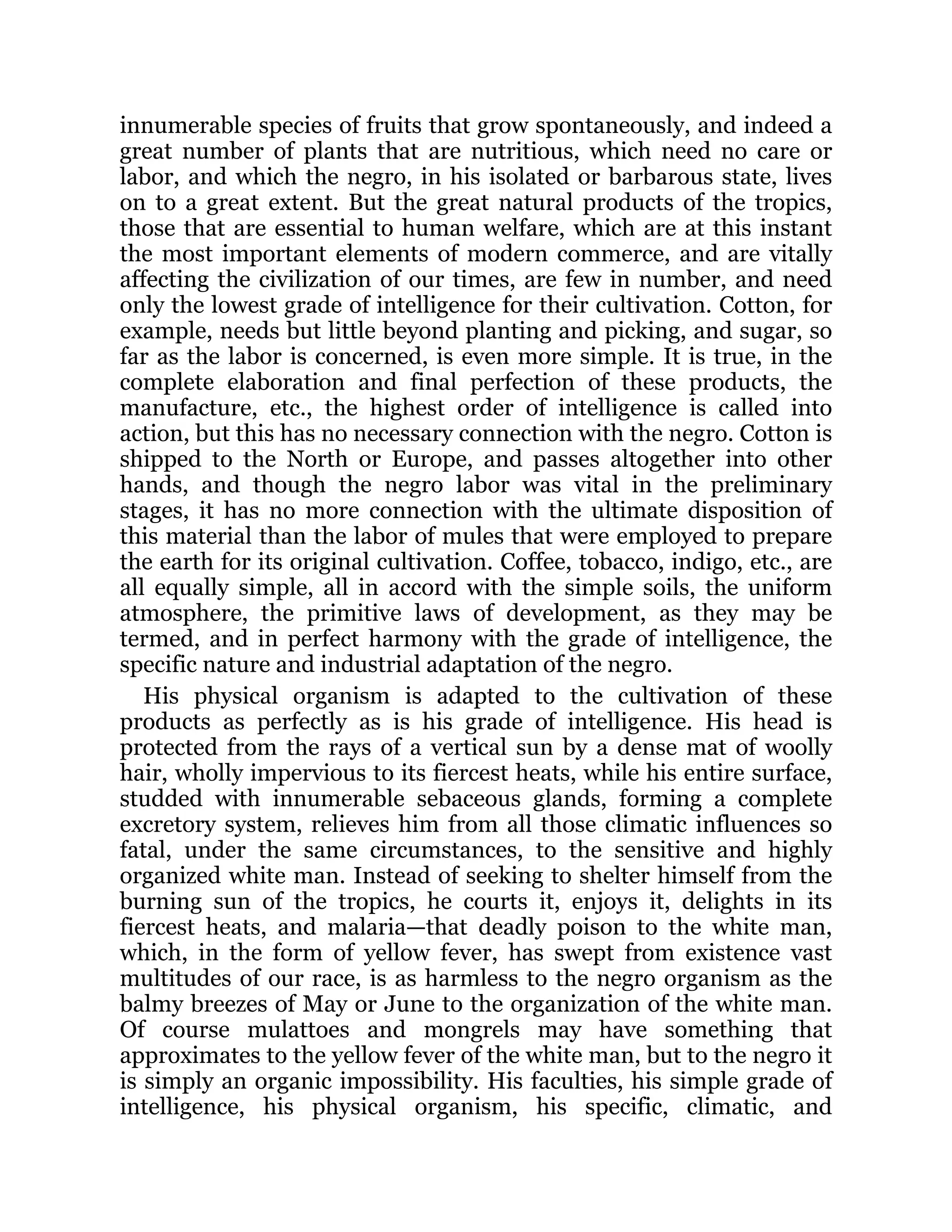 innumerable species of fruits that grow spontaneously, and indeed a
great number of plants that are nutritious, which need no care or
labor, and which the negro, in his isolated or barbarous state, lives
on to a great extent. But the great natural products of the tropics,
those that are essential to human welfare, which are at this instant
the most important elements of modern commerce, and are vitally
affecting the civilization of our times, are few in number, and need
only the lowest grade of intelligence for their cultivation. Cotton, for
example, needs but little beyond planting and picking, and sugar, so
far as the labor is concerned, is even more simple. It is true, in the
complete elaboration and final perfection of these products, the
manufacture, etc., the highest order of intelligence is called into
action, but this has no necessary connection with the negro. Cotton is
shipped to the North or Europe, and passes altogether into other
hands, and though the negro labor was vital in the preliminary
stages, it has no more connection with the ultimate disposition of
this material than the labor of mules that were employed to prepare
the earth for its original cultivation. Coffee, tobacco, indigo, etc., are
all equally simple, all in accord with the simple soils, the uniform
atmosphere, the primitive laws of development, as they may be
termed, and in perfect harmony with the grade of intelligence, the
specific nature and industrial adaptation of the negro.
His physical organism is adapted to the cultivation of these
products as perfectly as is his grade of intelligence. His head is
protected from the rays of a vertical sun by a dense mat of woolly
hair, wholly impervious to its fiercest heats, while his entire surface,
studded with innumerable sebaceous glands, forming a complete
excretory system, relieves him from all those climatic influences so
fatal, under the same circumstances, to the sensitive and highly
organized white man. Instead of seeking to shelter himself from the
burning sun of the tropics, he courts it, enjoys it, delights in its
fiercest heats, and malaria—that deadly poison to the white man,
which, in the form of yellow fever, has swept from existence vast
multitudes of our race, is as harmless to the negro organism as the
balmy breezes of May or June to the organization of the white man.
Of course mulattoes and mongrels may have something that
approximates to the yellow fever of the white man, but to the negro it
is simply an organic impossibility. His faculties, his simple grade of
intelligence, his physical organism, his specific, climatic, and
 