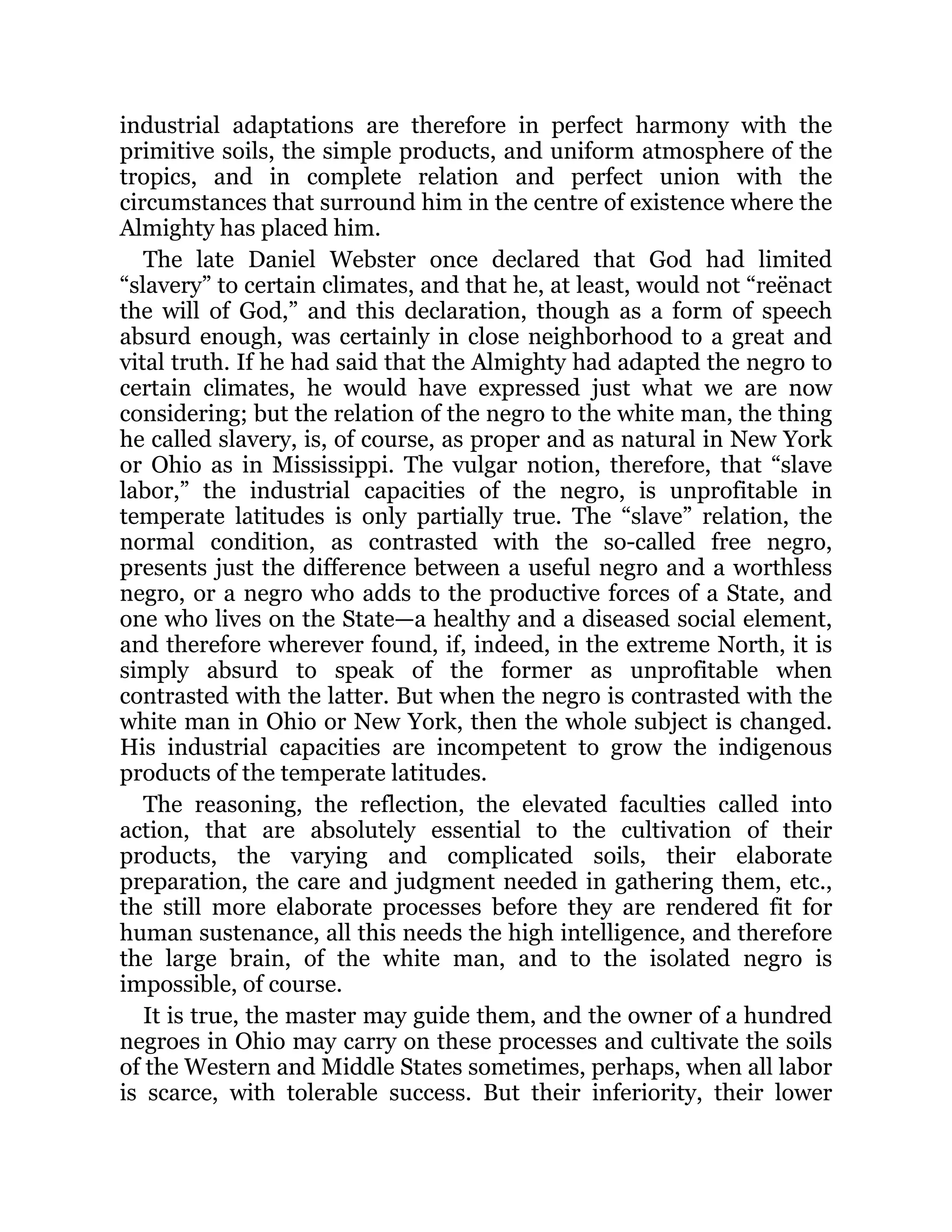 industrial adaptations are therefore in perfect harmony with the
primitive soils, the simple products, and uniform atmosphere of the
tropics, and in complete relation and perfect union with the
circumstances that surround him in the centre of existence where the
Almighty has placed him.
The late Daniel Webster once declared that God had limited
“slavery” to certain climates, and that he, at least, would not “reënact
the will of God,” and this declaration, though as a form of speech
absurd enough, was certainly in close neighborhood to a great and
vital truth. If he had said that the Almighty had adapted the negro to
certain climates, he would have expressed just what we are now
considering; but the relation of the negro to the white man, the thing
he called slavery, is, of course, as proper and as natural in New York
or Ohio as in Mississippi. The vulgar notion, therefore, that “slave
labor,” the industrial capacities of the negro, is unprofitable in
temperate latitudes is only partially true. The “slave” relation, the
normal condition, as contrasted with the so-called free negro,
presents just the difference between a useful negro and a worthless
negro, or a negro who adds to the productive forces of a State, and
one who lives on the State—a healthy and a diseased social element,
and therefore wherever found, if, indeed, in the extreme North, it is
simply absurd to speak of the former as unprofitable when
contrasted with the latter. But when the negro is contrasted with the
white man in Ohio or New York, then the whole subject is changed.
His industrial capacities are incompetent to grow the indigenous
products of the temperate latitudes.
The reasoning, the reflection, the elevated faculties called into
action, that are absolutely essential to the cultivation of their
products, the varying and complicated soils, their elaborate
preparation, the care and judgment needed in gathering them, etc.,
the still more elaborate processes before they are rendered fit for
human sustenance, all this needs the high intelligence, and therefore
the large brain, of the white man, and to the isolated negro is
impossible, of course.
It is true, the master may guide them, and the owner of a hundred
negroes in Ohio may carry on these processes and cultivate the soils
of the Western and Middle States sometimes, perhaps, when all labor
is scarce, with tolerable success. But their inferiority, their lower
 