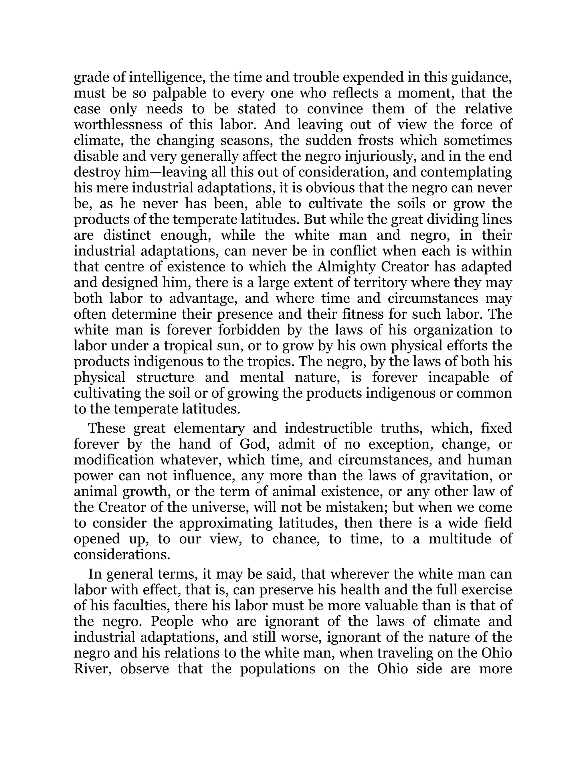 grade of intelligence, the time and trouble expended in this guidance,
must be so palpable to every one who reflects a moment, that the
case only needs to be stated to convince them of the relative
worthlessness of this labor. And leaving out of view the force of
climate, the changing seasons, the sudden frosts which sometimes
disable and very generally affect the negro injuriously, and in the end
destroy him—leaving all this out of consideration, and contemplating
his mere industrial adaptations, it is obvious that the negro can never
be, as he never has been, able to cultivate the soils or grow the
products of the temperate latitudes. But while the great dividing lines
are distinct enough, while the white man and negro, in their
industrial adaptations, can never be in conflict when each is within
that centre of existence to which the Almighty Creator has adapted
and designed him, there is a large extent of territory where they may
both labor to advantage, and where time and circumstances may
often determine their presence and their fitness for such labor. The
white man is forever forbidden by the laws of his organization to
labor under a tropical sun, or to grow by his own physical efforts the
products indigenous to the tropics. The negro, by the laws of both his
physical structure and mental nature, is forever incapable of
cultivating the soil or of growing the products indigenous or common
to the temperate latitudes.
These great elementary and indestructible truths, which, fixed
forever by the hand of God, admit of no exception, change, or
modification whatever, which time, and circumstances, and human
power can not influence, any more than the laws of gravitation, or
animal growth, or the term of animal existence, or any other law of
the Creator of the universe, will not be mistaken; but when we come
to consider the approximating latitudes, then there is a wide field
opened up, to our view, to chance, to time, to a multitude of
considerations.
In general terms, it may be said, that wherever the white man can
labor with effect, that is, can preserve his health and the full exercise
of his faculties, there his labor must be more valuable than is that of
the negro. People who are ignorant of the laws of climate and
industrial adaptations, and still worse, ignorant of the nature of the
negro and his relations to the white man, when traveling on the Ohio
River, observe that the populations on the Ohio side are more
 