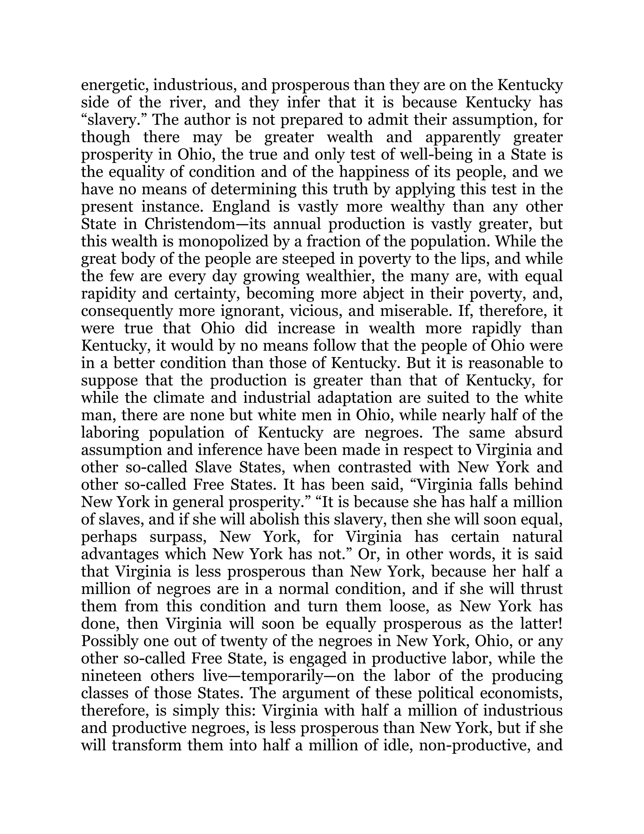 energetic, industrious, and prosperous than they are on the Kentucky
side of the river, and they infer that it is because Kentucky has
“slavery.” The author is not prepared to admit their assumption, for
though there may be greater wealth and apparently greater
prosperity in Ohio, the true and only test of well-being in a State is
the equality of condition and of the happiness of its people, and we
have no means of determining this truth by applying this test in the
present instance. England is vastly more wealthy than any other
State in Christendom—its annual production is vastly greater, but
this wealth is monopolized by a fraction of the population. While the
great body of the people are steeped in poverty to the lips, and while
the few are every day growing wealthier, the many are, with equal
rapidity and certainty, becoming more abject in their poverty, and,
consequently more ignorant, vicious, and miserable. If, therefore, it
were true that Ohio did increase in wealth more rapidly than
Kentucky, it would by no means follow that the people of Ohio were
in a better condition than those of Kentucky. But it is reasonable to
suppose that the production is greater than that of Kentucky, for
while the climate and industrial adaptation are suited to the white
man, there are none but white men in Ohio, while nearly half of the
laboring population of Kentucky are negroes. The same absurd
assumption and inference have been made in respect to Virginia and
other so-called Slave States, when contrasted with New York and
other so-called Free States. It has been said, “Virginia falls behind
New York in general prosperity.” “It is because she has half a million
of slaves, and if she will abolish this slavery, then she will soon equal,
perhaps surpass, New York, for Virginia has certain natural
advantages which New York has not.” Or, in other words, it is said
that Virginia is less prosperous than New York, because her half a
million of negroes are in a normal condition, and if she will thrust
them from this condition and turn them loose, as New York has
done, then Virginia will soon be equally prosperous as the latter!
Possibly one out of twenty of the negroes in New York, Ohio, or any
other so-called Free State, is engaged in productive labor, while the
nineteen others live—temporarily—on the labor of the producing
classes of those States. The argument of these political economists,
therefore, is simply this: Virginia with half a million of industrious
and productive negroes, is less prosperous than New York, but if she
will transform them into half a million of idle, non-productive, and
 