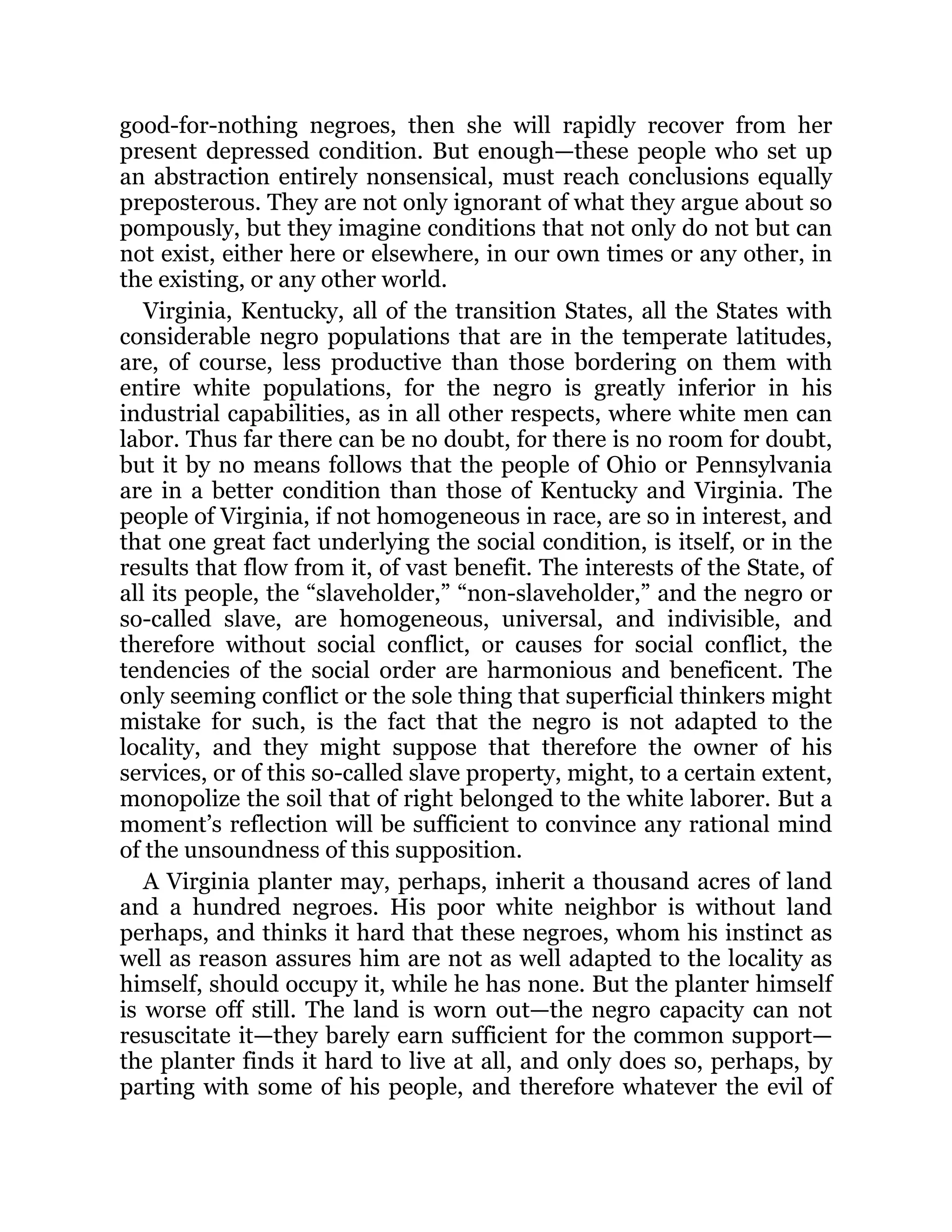 good-for-nothing negroes, then she will rapidly recover from her
present depressed condition. But enough—these people who set up
an abstraction entirely nonsensical, must reach conclusions equally
preposterous. They are not only ignorant of what they argue about so
pompously, but they imagine conditions that not only do not but can
not exist, either here or elsewhere, in our own times or any other, in
the existing, or any other world.
Virginia, Kentucky, all of the transition States, all the States with
considerable negro populations that are in the temperate latitudes,
are, of course, less productive than those bordering on them with
entire white populations, for the negro is greatly inferior in his
industrial capabilities, as in all other respects, where white men can
labor. Thus far there can be no doubt, for there is no room for doubt,
but it by no means follows that the people of Ohio or Pennsylvania
are in a better condition than those of Kentucky and Virginia. The
people of Virginia, if not homogeneous in race, are so in interest, and
that one great fact underlying the social condition, is itself, or in the
results that flow from it, of vast benefit. The interests of the State, of
all its people, the “slaveholder,” “non-slaveholder,” and the negro or
so-called slave, are homogeneous, universal, and indivisible, and
therefore without social conflict, or causes for social conflict, the
tendencies of the social order are harmonious and beneficent. The
only seeming conflict or the sole thing that superficial thinkers might
mistake for such, is the fact that the negro is not adapted to the
locality, and they might suppose that therefore the owner of his
services, or of this so-called slave property, might, to a certain extent,
monopolize the soil that of right belonged to the white laborer. But a
moment’s reflection will be sufficient to convince any rational mind
of the unsoundness of this supposition.
A Virginia planter may, perhaps, inherit a thousand acres of land
and a hundred negroes. His poor white neighbor is without land
perhaps, and thinks it hard that these negroes, whom his instinct as
well as reason assures him are not as well adapted to the locality as
himself, should occupy it, while he has none. But the planter himself
is worse off still. The land is worn out—the negro capacity can not
resuscitate it—they barely earn sufficient for the common support—
the planter finds it hard to live at all, and only does so, perhaps, by
parting with some of his people, and therefore whatever the evil of
 