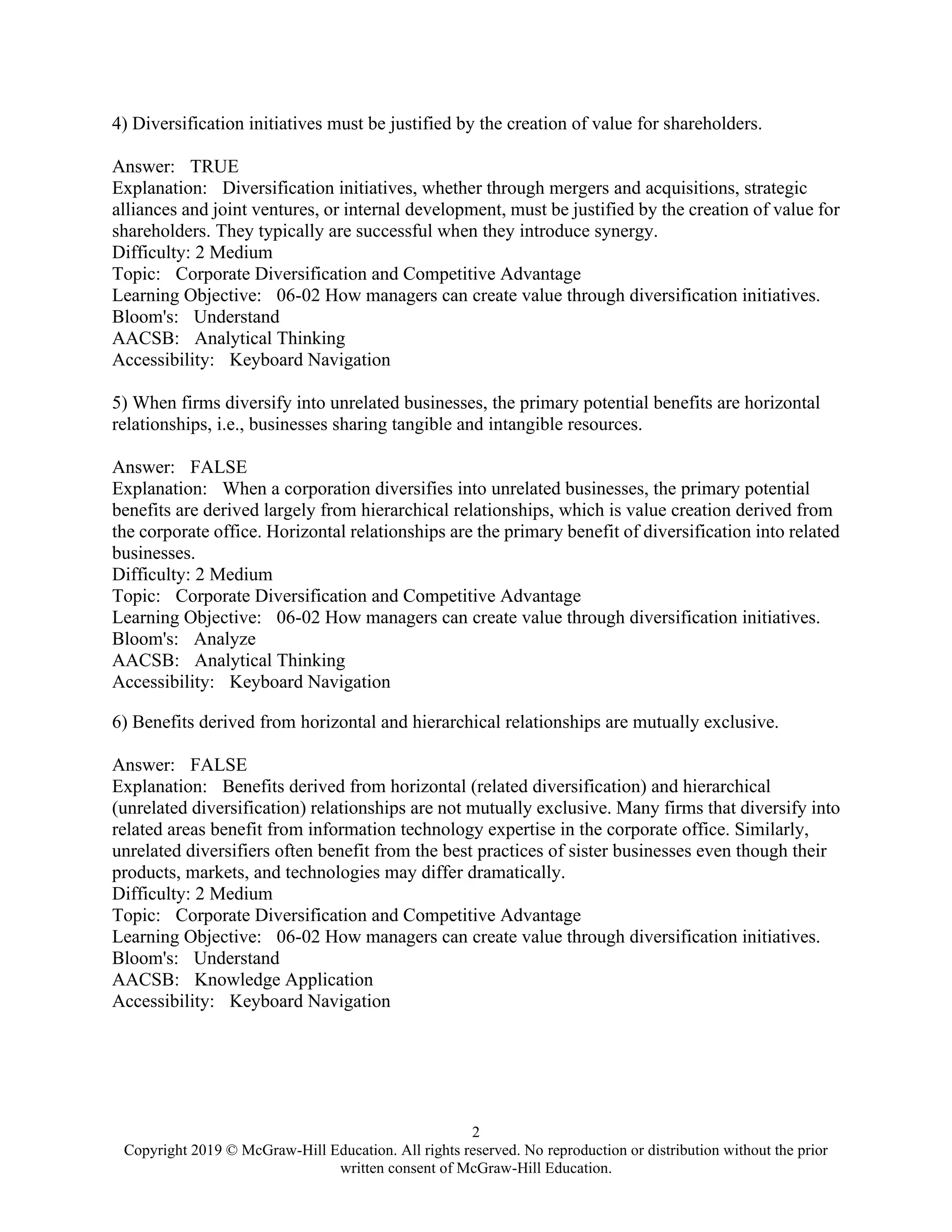 2
Copyright 2019 © McGraw-Hill Education. All rights reserved. No reproduction or distribution without the prior
written consent of McGraw-Hill Education.
4) Diversification initiatives must be justified by the creation of value for shareholders.
Answer: TRUE
Explanation: Diversification initiatives, whether through mergers and acquisitions, strategic
alliances and joint ventures, or internal development, must be justified by the creation of value for
shareholders. They typically are successful when they introduce synergy.
Difficulty: 2 Medium
Topic: Corporate Diversification and Competitive Advantage
Learning Objective: 06-02 How managers can create value through diversification initiatives.
Bloom's: Understand
AACSB: Analytical Thinking
Accessibility: Keyboard Navigation
5) When firms diversify into unrelated businesses, the primary potential benefits are horizontal
relationships, i.e., businesses sharing tangible and intangible resources.
Answer: FALSE
Explanation: When a corporation diversifies into unrelated businesses, the primary potential
benefits are derived largely from hierarchical relationships, which is value creation derived from
the corporate office. Horizontal relationships are the primary benefit of diversification into related
businesses.
Difficulty: 2 Medium
Topic: Corporate Diversification and Competitive Advantage
Learning Objective: 06-02 How managers can create value through diversification initiatives.
Bloom's: Analyze
AACSB: Analytical Thinking
Accessibility: Keyboard Navigation
6) Benefits derived from horizontal and hierarchical relationships are mutually exclusive.
Answer: FALSE
Explanation: Benefits derived from horizontal (related diversification) and hierarchical
(unrelated diversification) relationships are not mutually exclusive. Many firms that diversify into
related areas benefit from information technology expertise in the corporate office. Similarly,
unrelated diversifiers often benefit from the best practices of sister businesses even though their
products, markets, and technologies may differ dramatically.
Difficulty: 2 Medium
Topic: Corporate Diversification and Competitive Advantage
Learning Objective: 06-02 How managers can create value through diversification initiatives.
Bloom's: Understand
AACSB: Knowledge Application
Accessibility: Keyboard Navigation
 
