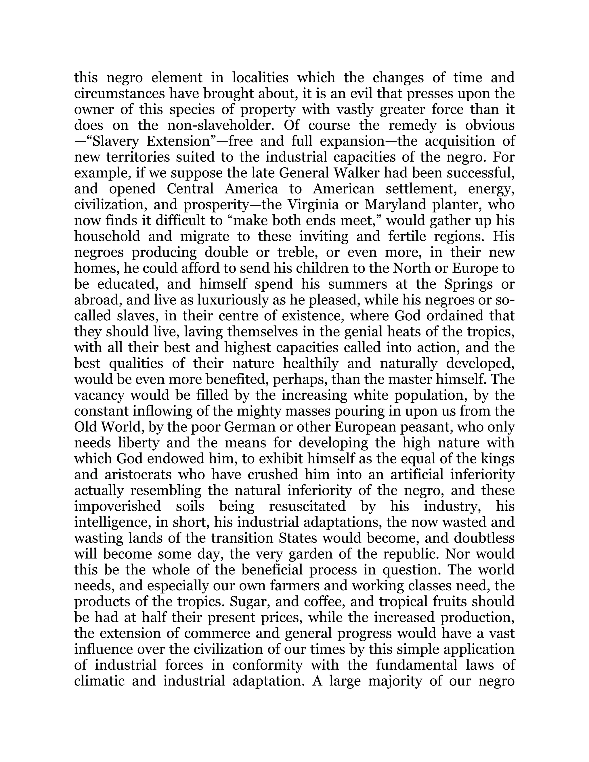 this negro element in localities which the changes of time and
circumstances have brought about, it is an evil that presses upon the
owner of this species of property with vastly greater force than it
does on the non-slaveholder. Of course the remedy is obvious
—“Slavery Extension”—free and full expansion—the acquisition of
new territories suited to the industrial capacities of the negro. For
example, if we suppose the late General Walker had been successful,
and opened Central America to American settlement, energy,
civilization, and prosperity—the Virginia or Maryland planter, who
now finds it difficult to “make both ends meet,” would gather up his
household and migrate to these inviting and fertile regions. His
negroes producing double or treble, or even more, in their new
homes, he could afford to send his children to the North or Europe to
be educated, and himself spend his summers at the Springs or
abroad, and live as luxuriously as he pleased, while his negroes or so-
called slaves, in their centre of existence, where God ordained that
they should live, laving themselves in the genial heats of the tropics,
with all their best and highest capacities called into action, and the
best qualities of their nature healthily and naturally developed,
would be even more benefited, perhaps, than the master himself. The
vacancy would be filled by the increasing white population, by the
constant inflowing of the mighty masses pouring in upon us from the
Old World, by the poor German or other European peasant, who only
needs liberty and the means for developing the high nature with
which God endowed him, to exhibit himself as the equal of the kings
and aristocrats who have crushed him into an artificial inferiority
actually resembling the natural inferiority of the negro, and these
impoverished soils being resuscitated by his industry, his
intelligence, in short, his industrial adaptations, the now wasted and
wasting lands of the transition States would become, and doubtless
will become some day, the very garden of the republic. Nor would
this be the whole of the beneficial process in question. The world
needs, and especially our own farmers and working classes need, the
products of the tropics. Sugar, and coffee, and tropical fruits should
be had at half their present prices, while the increased production,
the extension of commerce and general progress would have a vast
influence over the civilization of our times by this simple application
of industrial forces in conformity with the fundamental laws of
climatic and industrial adaptation. A large majority of our negro
 