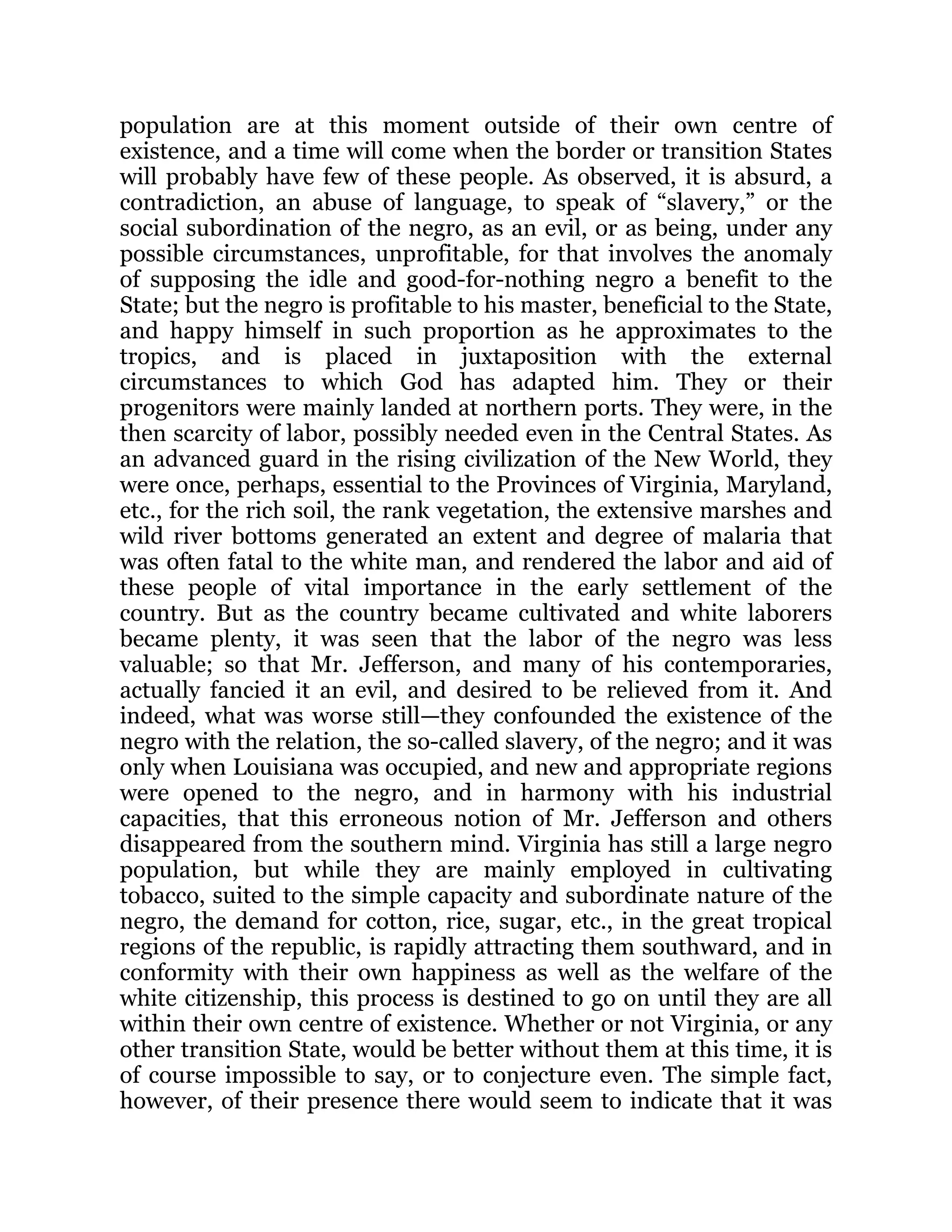 population are at this moment outside of their own centre of
existence, and a time will come when the border or transition States
will probably have few of these people. As observed, it is absurd, a
contradiction, an abuse of language, to speak of “slavery,” or the
social subordination of the negro, as an evil, or as being, under any
possible circumstances, unprofitable, for that involves the anomaly
of supposing the idle and good-for-nothing negro a benefit to the
State; but the negro is profitable to his master, beneficial to the State,
and happy himself in such proportion as he approximates to the
tropics, and is placed in juxtaposition with the external
circumstances to which God has adapted him. They or their
progenitors were mainly landed at northern ports. They were, in the
then scarcity of labor, possibly needed even in the Central States. As
an advanced guard in the rising civilization of the New World, they
were once, perhaps, essential to the Provinces of Virginia, Maryland,
etc., for the rich soil, the rank vegetation, the extensive marshes and
wild river bottoms generated an extent and degree of malaria that
was often fatal to the white man, and rendered the labor and aid of
these people of vital importance in the early settlement of the
country. But as the country became cultivated and white laborers
became plenty, it was seen that the labor of the negro was less
valuable; so that Mr. Jefferson, and many of his contemporaries,
actually fancied it an evil, and desired to be relieved from it. And
indeed, what was worse still—they confounded the existence of the
negro with the relation, the so-called slavery, of the negro; and it was
only when Louisiana was occupied, and new and appropriate regions
were opened to the negro, and in harmony with his industrial
capacities, that this erroneous notion of Mr. Jefferson and others
disappeared from the southern mind. Virginia has still a large negro
population, but while they are mainly employed in cultivating
tobacco, suited to the simple capacity and subordinate nature of the
negro, the demand for cotton, rice, sugar, etc., in the great tropical
regions of the republic, is rapidly attracting them southward, and in
conformity with their own happiness as well as the welfare of the
white citizenship, this process is destined to go on until they are all
within their own centre of existence. Whether or not Virginia, or any
other transition State, would be better without them at this time, it is
of course impossible to say, or to conjecture even. The simple fact,
however, of their presence there would seem to indicate that it was
 