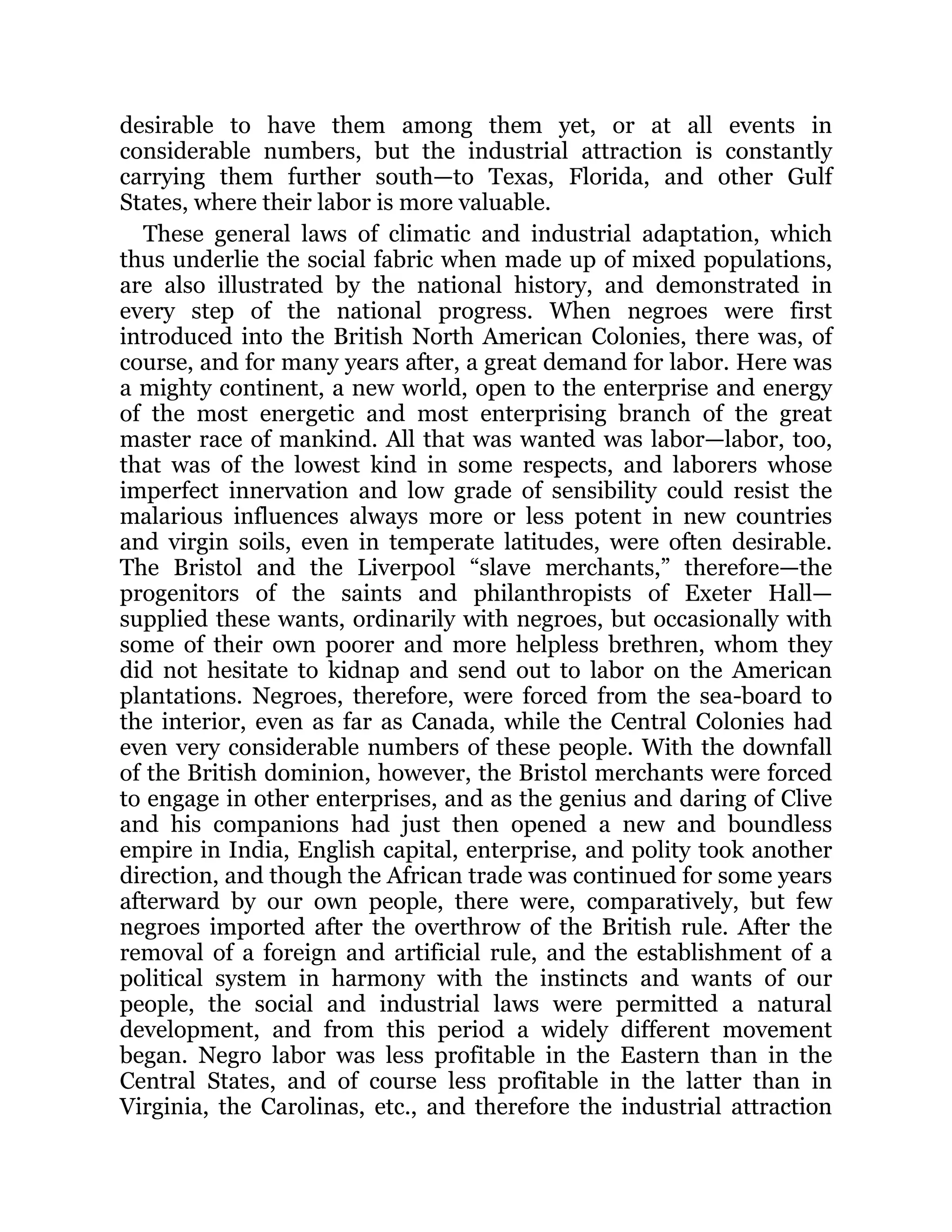 desirable to have them among them yet, or at all events in
considerable numbers, but the industrial attraction is constantly
carrying them further south—to Texas, Florida, and other Gulf
States, where their labor is more valuable.
These general laws of climatic and industrial adaptation, which
thus underlie the social fabric when made up of mixed populations,
are also illustrated by the national history, and demonstrated in
every step of the national progress. When negroes were first
introduced into the British North American Colonies, there was, of
course, and for many years after, a great demand for labor. Here was
a mighty continent, a new world, open to the enterprise and energy
of the most energetic and most enterprising branch of the great
master race of mankind. All that was wanted was labor—labor, too,
that was of the lowest kind in some respects, and laborers whose
imperfect innervation and low grade of sensibility could resist the
malarious influences always more or less potent in new countries
and virgin soils, even in temperate latitudes, were often desirable.
The Bristol and the Liverpool “slave merchants,” therefore—the
progenitors of the saints and philanthropists of Exeter Hall—
supplied these wants, ordinarily with negroes, but occasionally with
some of their own poorer and more helpless brethren, whom they
did not hesitate to kidnap and send out to labor on the American
plantations. Negroes, therefore, were forced from the sea-board to
the interior, even as far as Canada, while the Central Colonies had
even very considerable numbers of these people. With the downfall
of the British dominion, however, the Bristol merchants were forced
to engage in other enterprises, and as the genius and daring of Clive
and his companions had just then opened a new and boundless
empire in India, English capital, enterprise, and polity took another
direction, and though the African trade was continued for some years
afterward by our own people, there were, comparatively, but few
negroes imported after the overthrow of the British rule. After the
removal of a foreign and artificial rule, and the establishment of a
political system in harmony with the instincts and wants of our
people, the social and industrial laws were permitted a natural
development, and from this period a widely different movement
began. Negro labor was less profitable in the Eastern than in the
Central States, and of course less profitable in the latter than in
Virginia, the Carolinas, etc., and therefore the industrial attraction
 