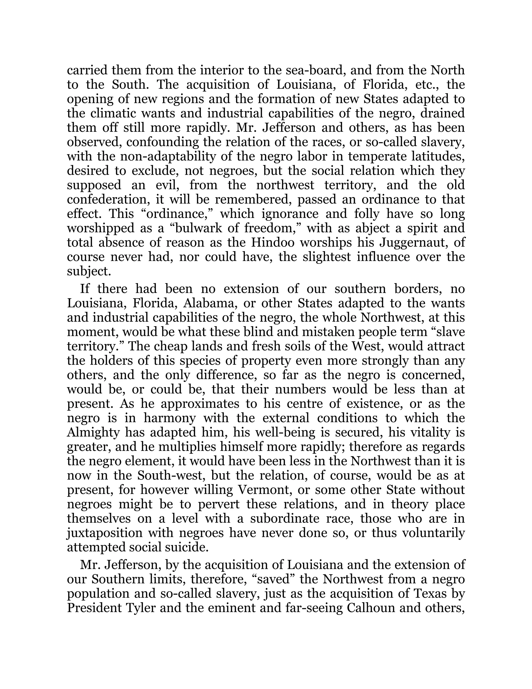 carried them from the interior to the sea-board, and from the North
to the South. The acquisition of Louisiana, of Florida, etc., the
opening of new regions and the formation of new States adapted to
the climatic wants and industrial capabilities of the negro, drained
them off still more rapidly. Mr. Jefferson and others, as has been
observed, confounding the relation of the races, or so-called slavery,
with the non-adaptability of the negro labor in temperate latitudes,
desired to exclude, not negroes, but the social relation which they
supposed an evil, from the northwest territory, and the old
confederation, it will be remembered, passed an ordinance to that
effect. This “ordinance,” which ignorance and folly have so long
worshipped as a “bulwark of freedom,” with as abject a spirit and
total absence of reason as the Hindoo worships his Juggernaut, of
course never had, nor could have, the slightest influence over the
subject.
If there had been no extension of our southern borders, no
Louisiana, Florida, Alabama, or other States adapted to the wants
and industrial capabilities of the negro, the whole Northwest, at this
moment, would be what these blind and mistaken people term “slave
territory.” The cheap lands and fresh soils of the West, would attract
the holders of this species of property even more strongly than any
others, and the only difference, so far as the negro is concerned,
would be, or could be, that their numbers would be less than at
present. As he approximates to his centre of existence, or as the
negro is in harmony with the external conditions to which the
Almighty has adapted him, his well-being is secured, his vitality is
greater, and he multiplies himself more rapidly; therefore as regards
the negro element, it would have been less in the Northwest than it is
now in the South-west, but the relation, of course, would be as at
present, for however willing Vermont, or some other State without
negroes might be to pervert these relations, and in theory place
themselves on a level with a subordinate race, those who are in
juxtaposition with negroes have never done so, or thus voluntarily
attempted social suicide.
Mr. Jefferson, by the acquisition of Louisiana and the extension of
our Southern limits, therefore, “saved” the Northwest from a negro
population and so-called slavery, just as the acquisition of Texas by
President Tyler and the eminent and far-seeing Calhoun and others,
 