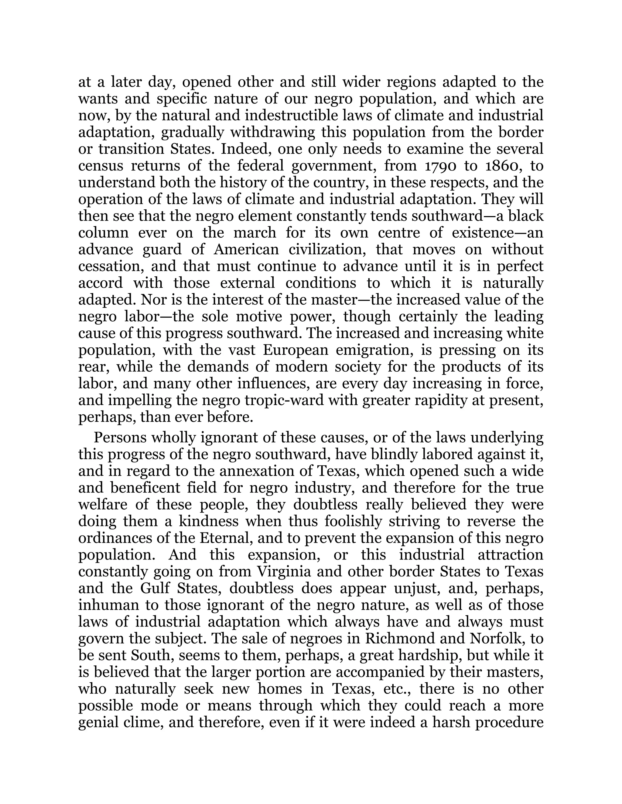 at a later day, opened other and still wider regions adapted to the
wants and specific nature of our negro population, and which are
now, by the natural and indestructible laws of climate and industrial
adaptation, gradually withdrawing this population from the border
or transition States. Indeed, one only needs to examine the several
census returns of the federal government, from 1790 to 1860, to
understand both the history of the country, in these respects, and the
operation of the laws of climate and industrial adaptation. They will
then see that the negro element constantly tends southward—a black
column ever on the march for its own centre of existence—an
advance guard of American civilization, that moves on without
cessation, and that must continue to advance until it is in perfect
accord with those external conditions to which it is naturally
adapted. Nor is the interest of the master—the increased value of the
negro labor—the sole motive power, though certainly the leading
cause of this progress southward. The increased and increasing white
population, with the vast European emigration, is pressing on its
rear, while the demands of modern society for the products of its
labor, and many other influences, are every day increasing in force,
and impelling the negro tropic-ward with greater rapidity at present,
perhaps, than ever before.
Persons wholly ignorant of these causes, or of the laws underlying
this progress of the negro southward, have blindly labored against it,
and in regard to the annexation of Texas, which opened such a wide
and beneficent field for negro industry, and therefore for the true
welfare of these people, they doubtless really believed they were
doing them a kindness when thus foolishly striving to reverse the
ordinances of the Eternal, and to prevent the expansion of this negro
population. And this expansion, or this industrial attraction
constantly going on from Virginia and other border States to Texas
and the Gulf States, doubtless does appear unjust, and, perhaps,
inhuman to those ignorant of the negro nature, as well as of those
laws of industrial adaptation which always have and always must
govern the subject. The sale of negroes in Richmond and Norfolk, to
be sent South, seems to them, perhaps, a great hardship, but while it
is believed that the larger portion are accompanied by their masters,
who naturally seek new homes in Texas, etc., there is no other
possible mode or means through which they could reach a more
genial clime, and therefore, even if it were indeed a harsh procedure
 