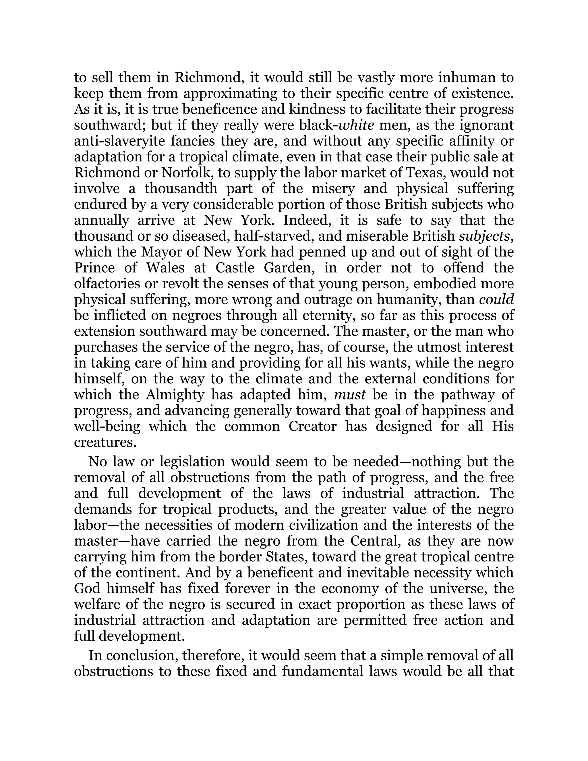 to sell them in Richmond, it would still be vastly more inhuman to
keep them from approximating to their specific centre of existence.
As it is, it is true beneficence and kindness to facilitate their progress
southward; but if they really were black-white men, as the ignorant
anti-slaveryite fancies they are, and without any specific affinity or
adaptation for a tropical climate, even in that case their public sale at
Richmond or Norfolk, to supply the labor market of Texas, would not
involve a thousandth part of the misery and physical suffering
endured by a very considerable portion of those British subjects who
annually arrive at New York. Indeed, it is safe to say that the
thousand or so diseased, half-starved, and miserable British subjects,
which the Mayor of New York had penned up and out of sight of the
Prince of Wales at Castle Garden, in order not to offend the
olfactories or revolt the senses of that young person, embodied more
physical suffering, more wrong and outrage on humanity, than could
be inflicted on negroes through all eternity, so far as this process of
extension southward may be concerned. The master, or the man who
purchases the service of the negro, has, of course, the utmost interest
in taking care of him and providing for all his wants, while the negro
himself, on the way to the climate and the external conditions for
which the Almighty has adapted him, must be in the pathway of
progress, and advancing generally toward that goal of happiness and
well-being which the common Creator has designed for all His
creatures.
No law or legislation would seem to be needed—nothing but the
removal of all obstructions from the path of progress, and the free
and full development of the laws of industrial attraction. The
demands for tropical products, and the greater value of the negro
labor—the necessities of modern civilization and the interests of the
master—have carried the negro from the Central, as they are now
carrying him from the border States, toward the great tropical centre
of the continent. And by a beneficent and inevitable necessity which
God himself has fixed forever in the economy of the universe, the
welfare of the negro is secured in exact proportion as these laws of
industrial attraction and adaptation are permitted free action and
full development.
In conclusion, therefore, it would seem that a simple removal of all
obstructions to these fixed and fundamental laws would be all that
 