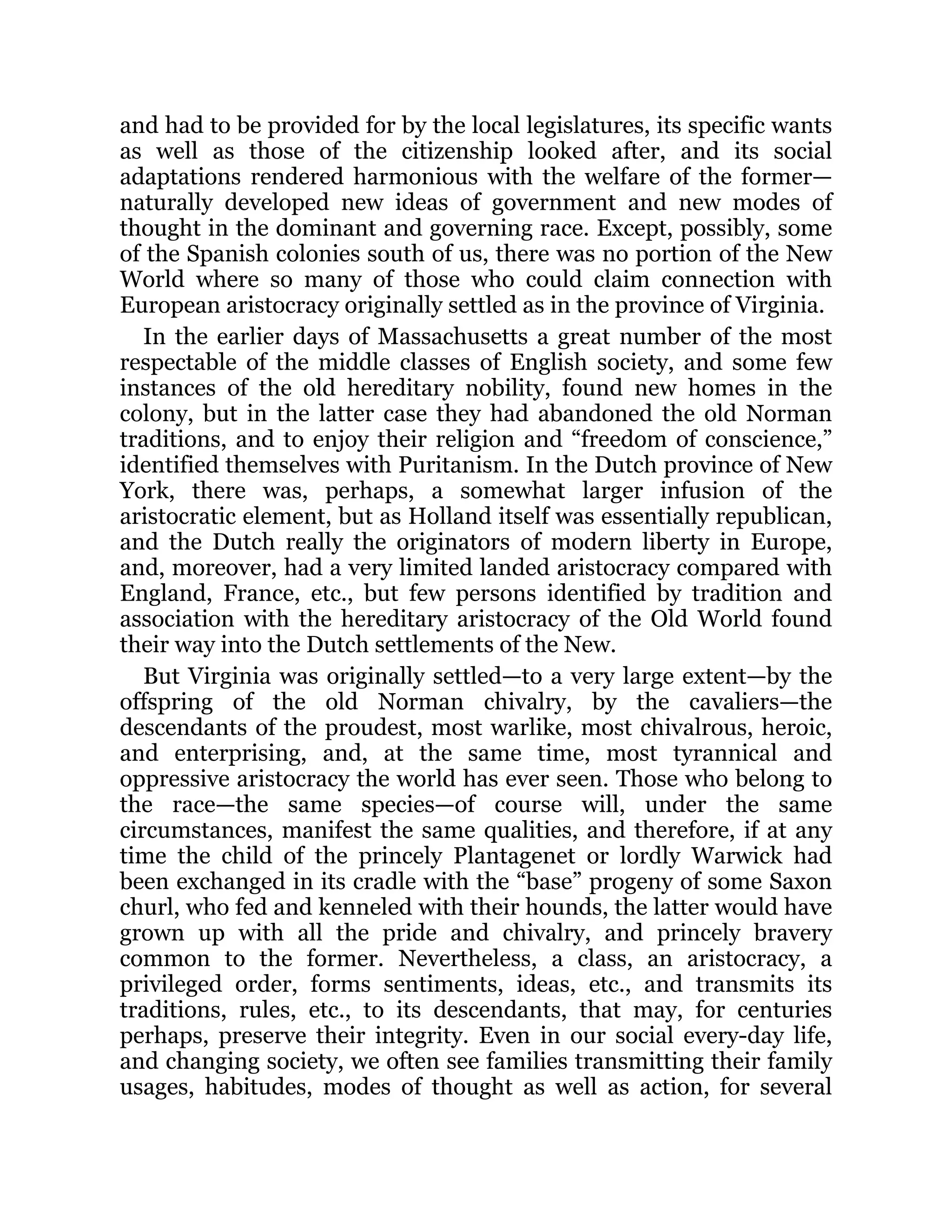 and had to be provided for by the local legislatures, its specific wants
as well as those of the citizenship looked after, and its social
adaptations rendered harmonious with the welfare of the former—
naturally developed new ideas of government and new modes of
thought in the dominant and governing race. Except, possibly, some
of the Spanish colonies south of us, there was no portion of the New
World where so many of those who could claim connection with
European aristocracy originally settled as in the province of Virginia.
In the earlier days of Massachusetts a great number of the most
respectable of the middle classes of English society, and some few
instances of the old hereditary nobility, found new homes in the
colony, but in the latter case they had abandoned the old Norman
traditions, and to enjoy their religion and “freedom of conscience,”
identified themselves with Puritanism. In the Dutch province of New
York, there was, perhaps, a somewhat larger infusion of the
aristocratic element, but as Holland itself was essentially republican,
and the Dutch really the originators of modern liberty in Europe,
and, moreover, had a very limited landed aristocracy compared with
England, France, etc., but few persons identified by tradition and
association with the hereditary aristocracy of the Old World found
their way into the Dutch settlements of the New.
But Virginia was originally settled—to a very large extent—by the
offspring of the old Norman chivalry, by the cavaliers—the
descendants of the proudest, most warlike, most chivalrous, heroic,
and enterprising, and, at the same time, most tyrannical and
oppressive aristocracy the world has ever seen. Those who belong to
the race—the same species—of course will, under the same
circumstances, manifest the same qualities, and therefore, if at any
time the child of the princely Plantagenet or lordly Warwick had
been exchanged in its cradle with the “base” progeny of some Saxon
churl, who fed and kenneled with their hounds, the latter would have
grown up with all the pride and chivalry, and princely bravery
common to the former. Nevertheless, a class, an aristocracy, a
privileged order, forms sentiments, ideas, etc., and transmits its
traditions, rules, etc., to its descendants, that may, for centuries
perhaps, preserve their integrity. Even in our social every-day life,
and changing society, we often see families transmitting their family
usages, habitudes, modes of thought as well as action, for several
 