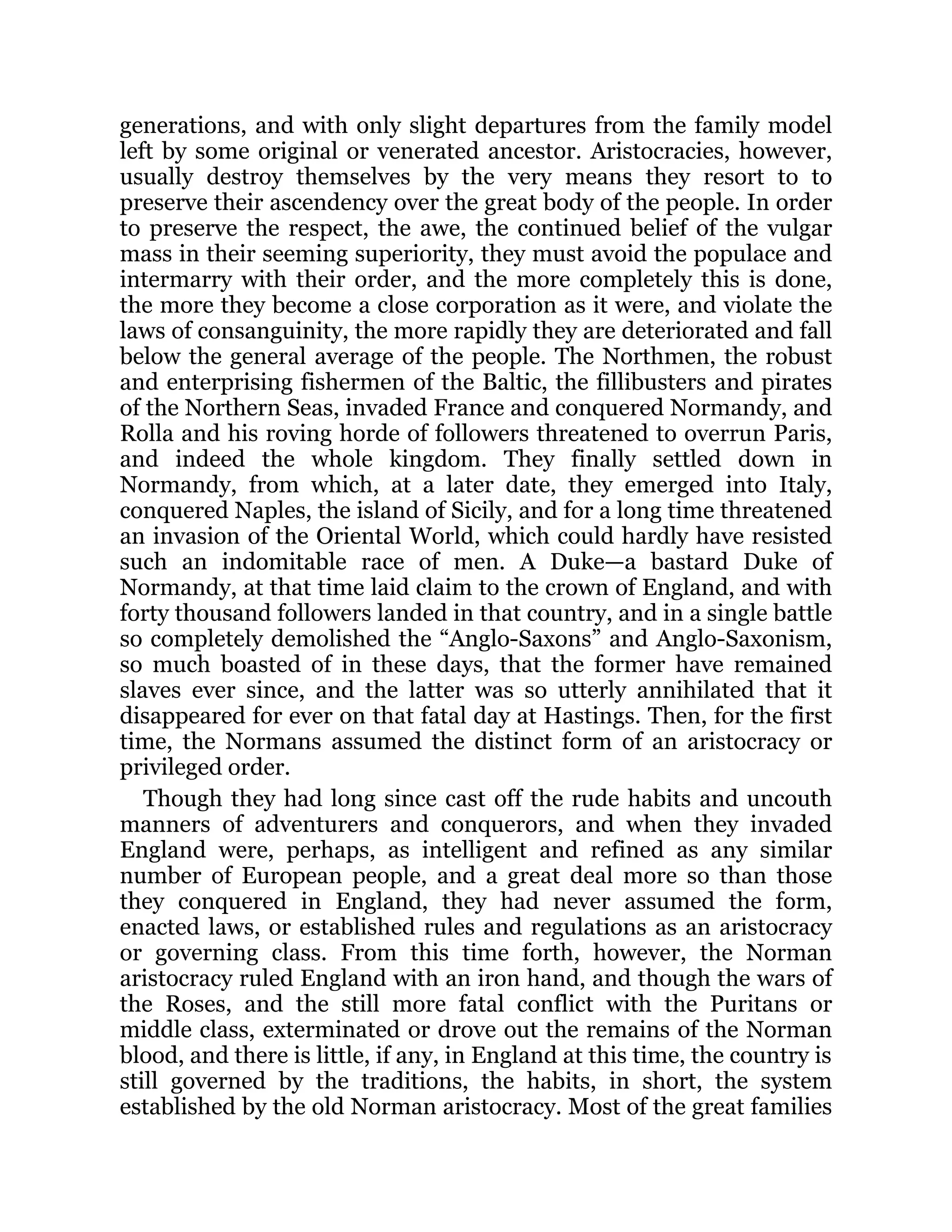 generations, and with only slight departures from the family model
left by some original or venerated ancestor. Aristocracies, however,
usually destroy themselves by the very means they resort to to
preserve their ascendency over the great body of the people. In order
to preserve the respect, the awe, the continued belief of the vulgar
mass in their seeming superiority, they must avoid the populace and
intermarry with their order, and the more completely this is done,
the more they become a close corporation as it were, and violate the
laws of consanguinity, the more rapidly they are deteriorated and fall
below the general average of the people. The Northmen, the robust
and enterprising fishermen of the Baltic, the fillibusters and pirates
of the Northern Seas, invaded France and conquered Normandy, and
Rolla and his roving horde of followers threatened to overrun Paris,
and indeed the whole kingdom. They finally settled down in
Normandy, from which, at a later date, they emerged into Italy,
conquered Naples, the island of Sicily, and for a long time threatened
an invasion of the Oriental World, which could hardly have resisted
such an indomitable race of men. A Duke—a bastard Duke of
Normandy, at that time laid claim to the crown of England, and with
forty thousand followers landed in that country, and in a single battle
so completely demolished the “Anglo-Saxons” and Anglo-Saxonism,
so much boasted of in these days, that the former have remained
slaves ever since, and the latter was so utterly annihilated that it
disappeared for ever on that fatal day at Hastings. Then, for the first
time, the Normans assumed the distinct form of an aristocracy or
privileged order.
Though they had long since cast off the rude habits and uncouth
manners of adventurers and conquerors, and when they invaded
England were, perhaps, as intelligent and refined as any similar
number of European people, and a great deal more so than those
they conquered in England, they had never assumed the form,
enacted laws, or established rules and regulations as an aristocracy
or governing class. From this time forth, however, the Norman
aristocracy ruled England with an iron hand, and though the wars of
the Roses, and the still more fatal conflict with the Puritans or
middle class, exterminated or drove out the remains of the Norman
blood, and there is little, if any, in England at this time, the country is
still governed by the traditions, the habits, in short, the system
established by the old Norman aristocracy. Most of the great families
 