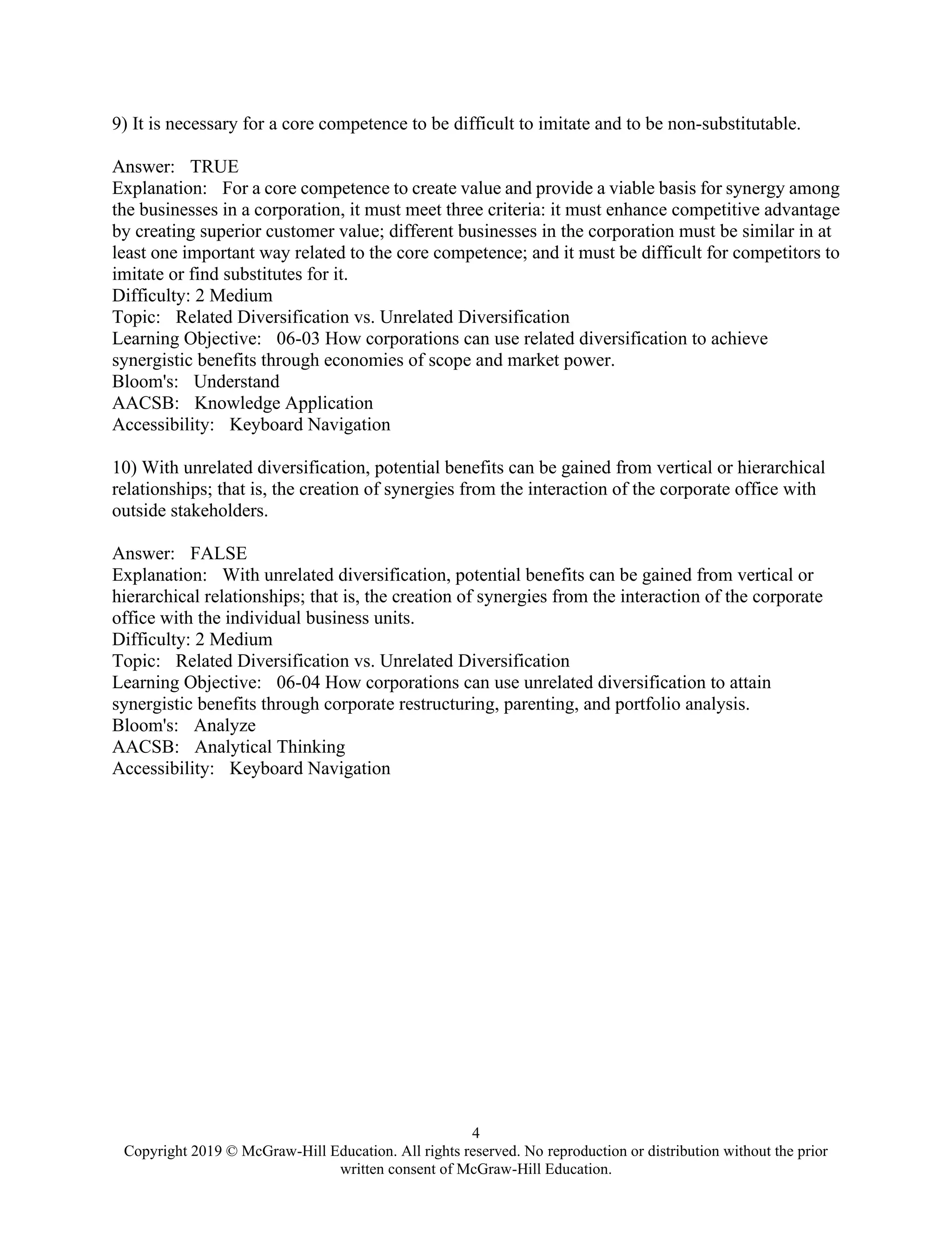 4
Copyright 2019 © McGraw-Hill Education. All rights reserved. No reproduction or distribution without the prior
written consent of McGraw-Hill Education.
9) It is necessary for a core competence to be difficult to imitate and to be non-substitutable.
Answer: TRUE
Explanation: For a core competence to create value and provide a viable basis for synergy among
the businesses in a corporation, it must meet three criteria: it must enhance competitive advantage
by creating superior customer value; different businesses in the corporation must be similar in at
least one important way related to the core competence; and it must be difficult for competitors to
imitate or find substitutes for it.
Difficulty: 2 Medium
Topic: Related Diversification vs. Unrelated Diversification
Learning Objective: 06-03 How corporations can use related diversification to achieve
synergistic benefits through economies of scope and market power.
Bloom's: Understand
AACSB: Knowledge Application
Accessibility: Keyboard Navigation
10) With unrelated diversification, potential benefits can be gained from vertical or hierarchical
relationships; that is, the creation of synergies from the interaction of the corporate office with
outside stakeholders.
Answer: FALSE
Explanation: With unrelated diversification, potential benefits can be gained from vertical or
hierarchical relationships; that is, the creation of synergies from the interaction of the corporate
office with the individual business units.
Difficulty: 2 Medium
Topic: Related Diversification vs. Unrelated Diversification
Learning Objective: 06-04 How corporations can use unrelated diversification to attain
synergistic benefits through corporate restructuring, parenting, and portfolio analysis.
Bloom's: Analyze
AACSB: Analytical Thinking
Accessibility: Keyboard Navigation
 