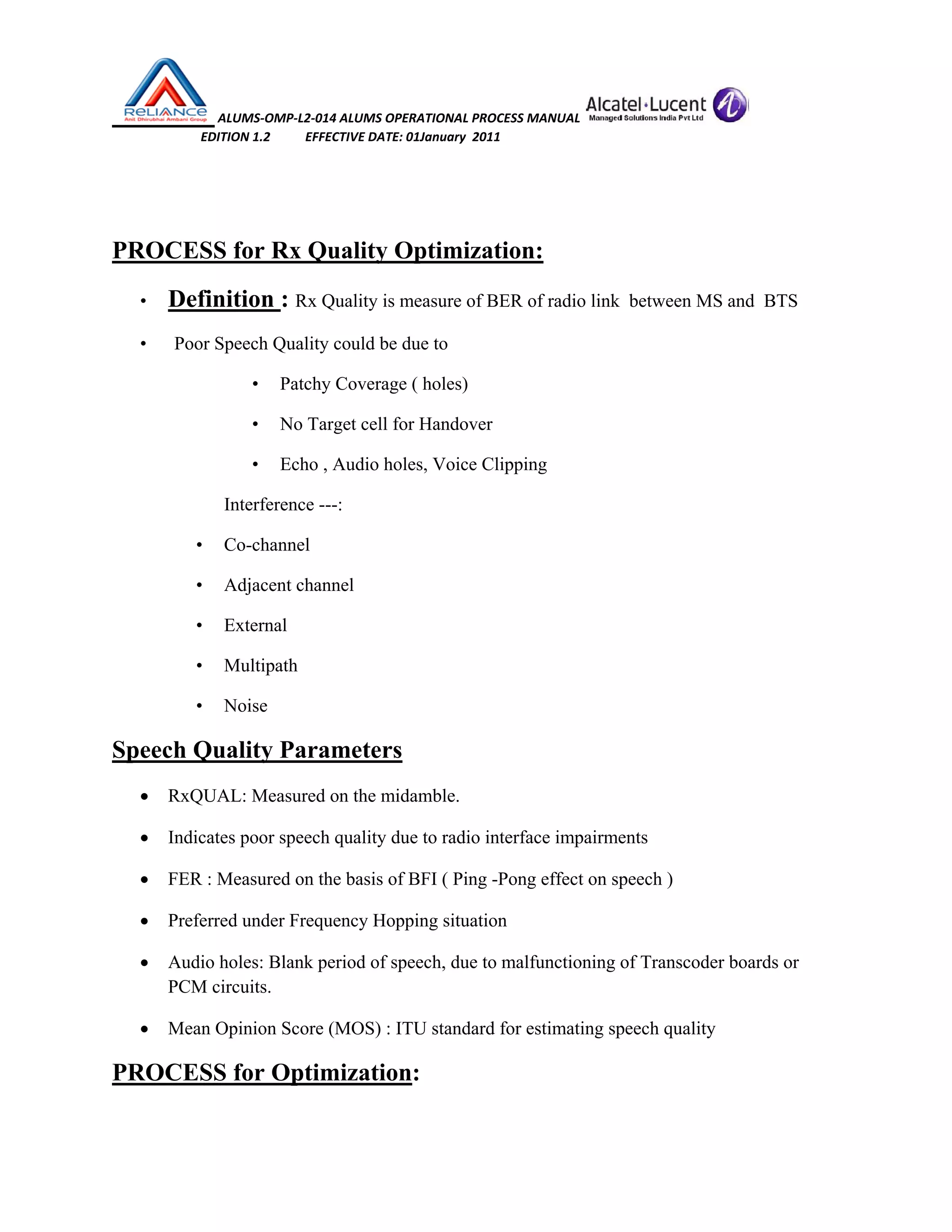  ALUMS‐OMP‐L2‐014 ALUMS OPERATIONAL PROCESS MANUAL   
                            EDITION 1.2           EFFECTIVE DATE: 01January  2011 
 
 
PROCESS for Rx Quality Optimization:
• Definition : Rx Quality is measure of BER of radio link between MS and BTS
• Poor Speech Quality could be due to
• Patchy Coverage ( holes)
• No Target cell for Handover
• Echo , Audio holes, Voice Clipping
Interference ---:
• Co-channel
• Adjacent channel
• External
• Multipath
• Noise
Speech Quality Parameters
• RxQUAL: Measured on the midamble.
• Indicates poor speech quality due to radio interface impairments
• FER : Measured on the basis of BFI ( Ping -Pong effect on speech )
• Preferred under Frequency Hopping situation
• Audio holes: Blank period of speech, due to malfunctioning of Transcoder boards or
PCM circuits.
• Mean Opinion Score (MOS) : ITU standard for estimating speech quality
PROCESS for Optimization:
 