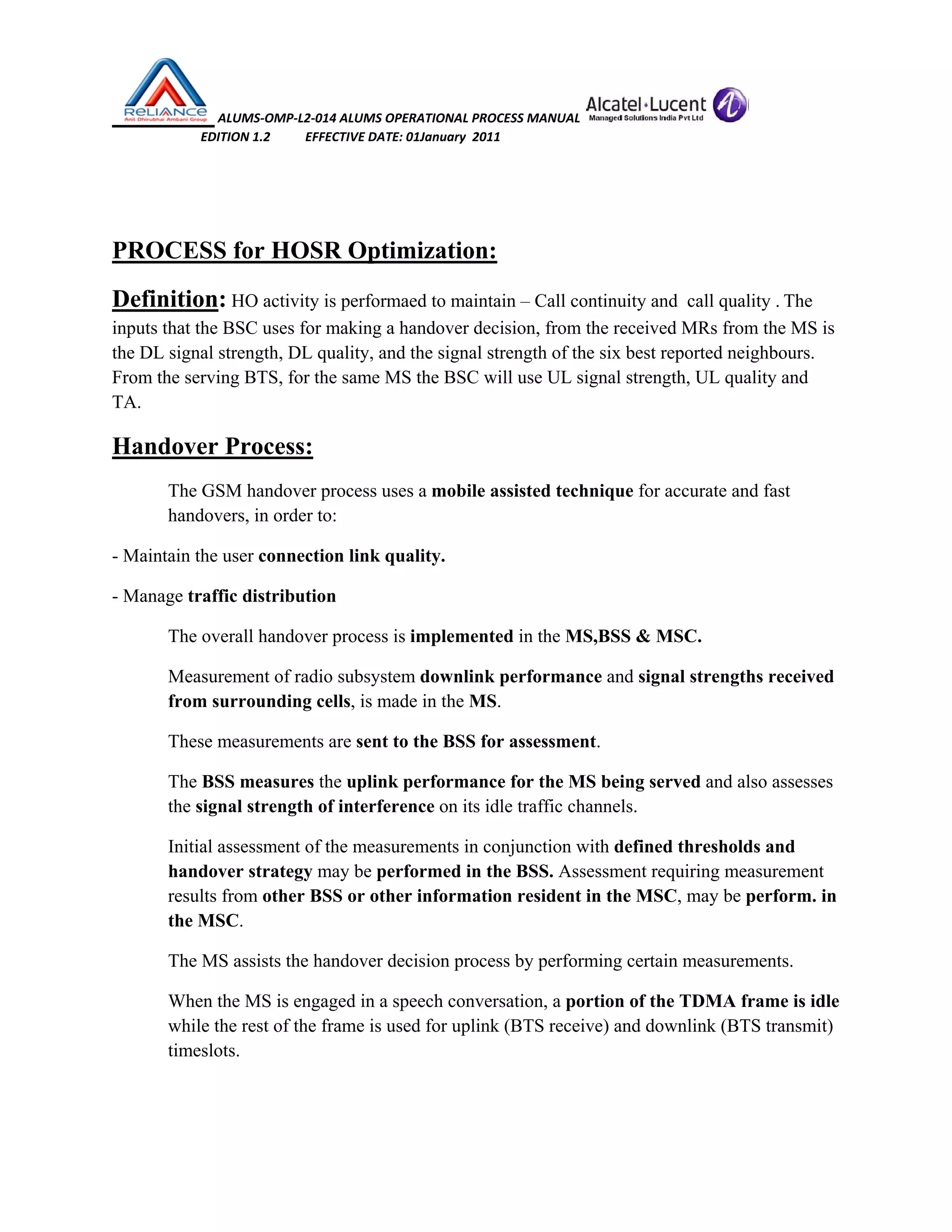  ALUMS‐OMP‐L2‐014 ALUMS OPERATIONAL PROCESS MANUAL   
                            EDITION 1.2           EFFECTIVE DATE: 01January  2011 
 
 
PROCESS for HOSR Optimization:
Definition: HO activity is performaed to maintain – Call continuity and call quality . The
inputs that the BSC uses for making a handover decision, from the received MRs from the MS is
the DL signal strength, DL quality, and the signal strength of the six best reported neighbours.
From the serving BTS, for the same MS the BSC will use UL signal strength, UL quality and
TA.
Handover Process:
The GSM handover process uses a mobile assisted technique for accurate and fast
handovers, in order to:
- Maintain the user connection link quality.
- Manage traffic distribution
The overall handover process is implemented in the MS,BSS & MSC.
Measurement of radio subsystem downlink performance and signal strengths received
from surrounding cells, is made in the MS.
These measurements are sent to the BSS for assessment.
The BSS measures the uplink performance for the MS being served and also assesses
the signal strength of interference on its idle traffic channels.
Initial assessment of the measurements in conjunction with defined thresholds and
handover strategy may be performed in the BSS. Assessment requiring measurement
results from other BSS or other information resident in the MSC, may be perform. in
the MSC.
The MS assists the handover decision process by performing certain measurements.
When the MS is engaged in a speech conversation, a portion of the TDMA frame is idle
while the rest of the frame is used for uplink (BTS receive) and downlink (BTS transmit)
timeslots.
 