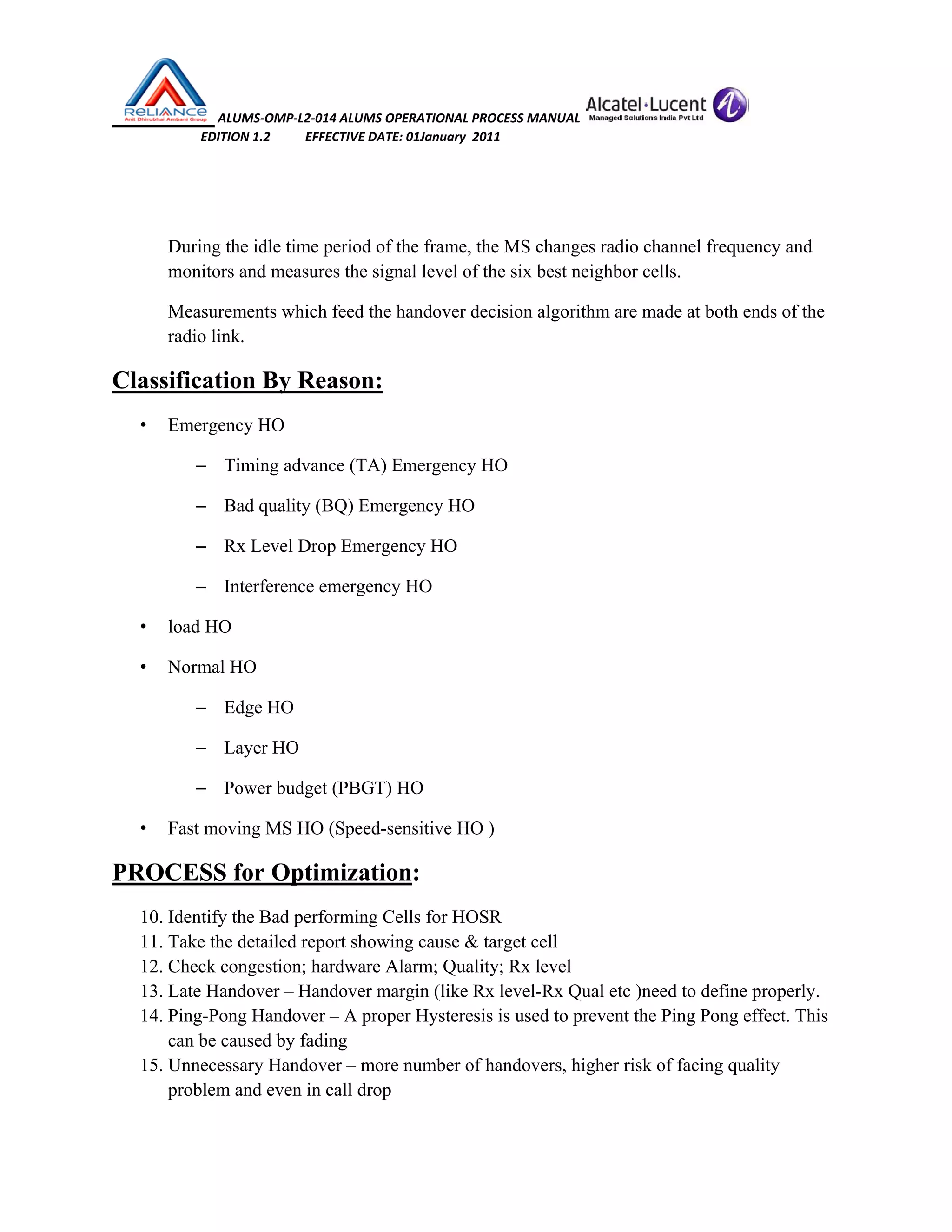  ALUMS‐OMP‐L2‐014 ALUMS OPERATIONAL PROCESS MANUAL   
                            EDITION 1.2           EFFECTIVE DATE: 01January  2011 
 
 
During the idle time period of the frame, the MS changes radio channel frequency and
monitors and measures the signal level of the six best neighbor cells.
Measurements which feed the handover decision algorithm are made at both ends of the
radio link.
Classification By Reason:
• Emergency HO
– Timing advance (TA) Emergency HO
– Bad quality (BQ) Emergency HO
– Rx Level Drop Emergency HO
– Interference emergency HO
• load HO
• Normal HO
– Edge HO
– Layer HO
– Power budget (PBGT) HO
• Fast moving MS HO (Speed-sensitive HO )
PROCESS for Optimization:
10. Identify the Bad performing Cells for HOSR
11. Take the detailed report showing cause & target cell
12. Check congestion; hardware Alarm; Quality; Rx level
13. Late Handover – Handover margin (like Rx level-Rx Qual etc )need to define properly.
14. Ping-Pong Handover – A proper Hysteresis is used to prevent the Ping Pong effect. This
can be caused by fading
15. Unnecessary Handover – more number of handovers, higher risk of facing quality
problem and even in call drop
 
