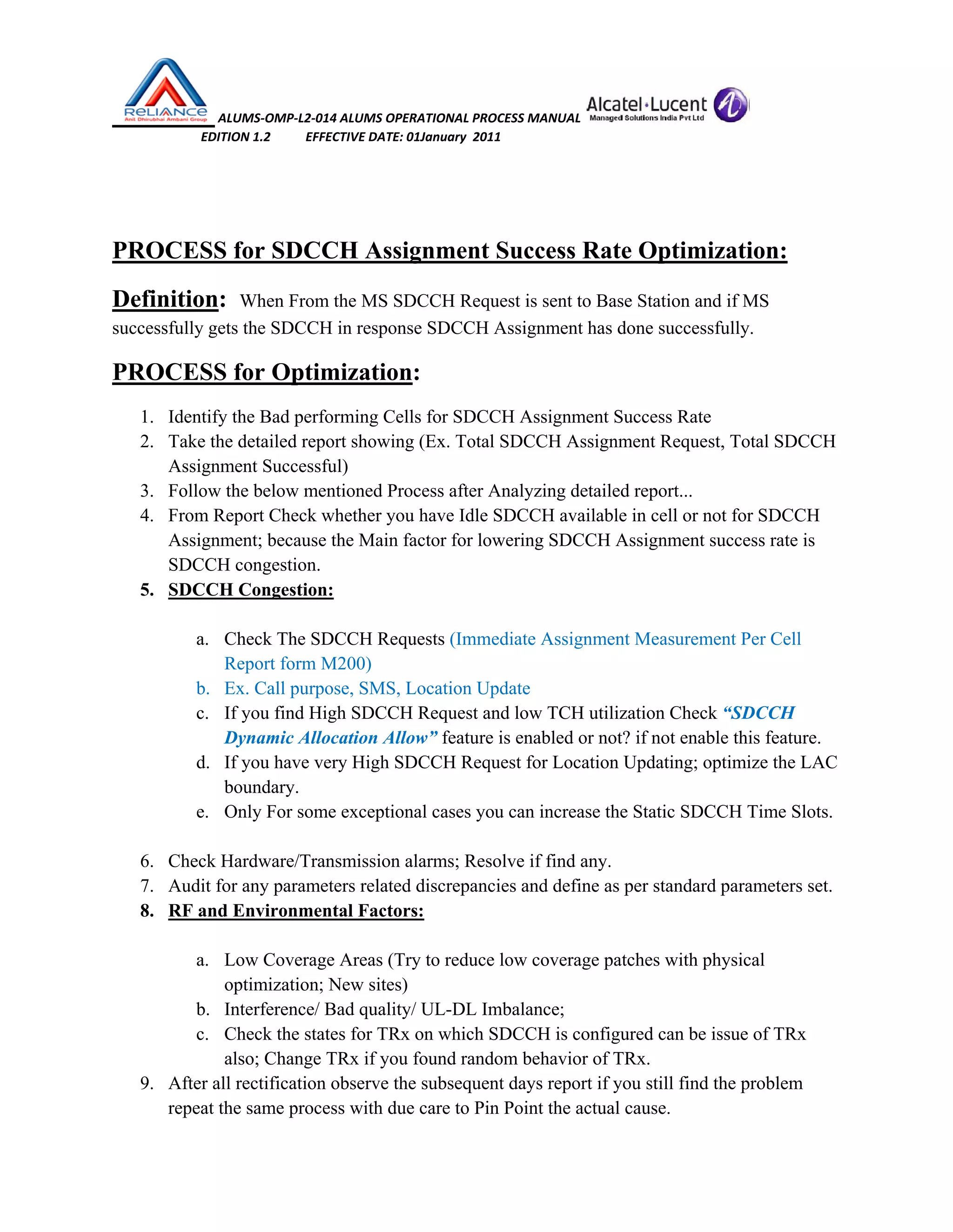  ALUMS‐OMP‐L2‐014 ALUMS OPERATIONAL PROCESS MANUAL   
                            EDITION 1.2           EFFECTIVE DATE: 01January  2011 
 
 
PROCESS for SDCCH Assignment Success Rate Optimization:
Definition: When From the MS SDCCH Request is sent to Base Station and if MS
successfully gets the SDCCH in response SDCCH Assignment has done successfully.
PROCESS for Optimization:
1. Identify the Bad performing Cells for SDCCH Assignment Success Rate
2. Take the detailed report showing (Ex. Total SDCCH Assignment Request, Total SDCCH
Assignment Successful)
3. Follow the below mentioned Process after Analyzing detailed report...
4. From Report Check whether you have Idle SDCCH available in cell or not for SDCCH
Assignment; because the Main factor for lowering SDCCH Assignment success rate is
SDCCH congestion.
5. SDCCH Congestion:
a. Check The SDCCH Requests (Immediate Assignment Measurement Per Cell
Report form M200)
b. Ex. Call purpose, SMS, Location Update
c. If you find High SDCCH Request and low TCH utilization Check “SDCCH
Dynamic Allocation Allow” feature is enabled or not? if not enable this feature.
d. If you have very High SDCCH Request for Location Updating; optimize the LAC
boundary.
e. Only For some exceptional cases you can increase the Static SDCCH Time Slots.
6. Check Hardware/Transmission alarms; Resolve if find any.
7. Audit for any parameters related discrepancies and define as per standard parameters set.
8. RF and Environmental Factors:
a. Low Coverage Areas (Try to reduce low coverage patches with physical
optimization; New sites)
b. Interference/ Bad quality/ UL-DL Imbalance;
c. Check the states for TRx on which SDCCH is configured can be issue of TRx
also; Change TRx if you found random behavior of TRx.
9. After all rectification observe the subsequent days report if you still find the problem
repeat the same process with due care to Pin Point the actual cause.
 