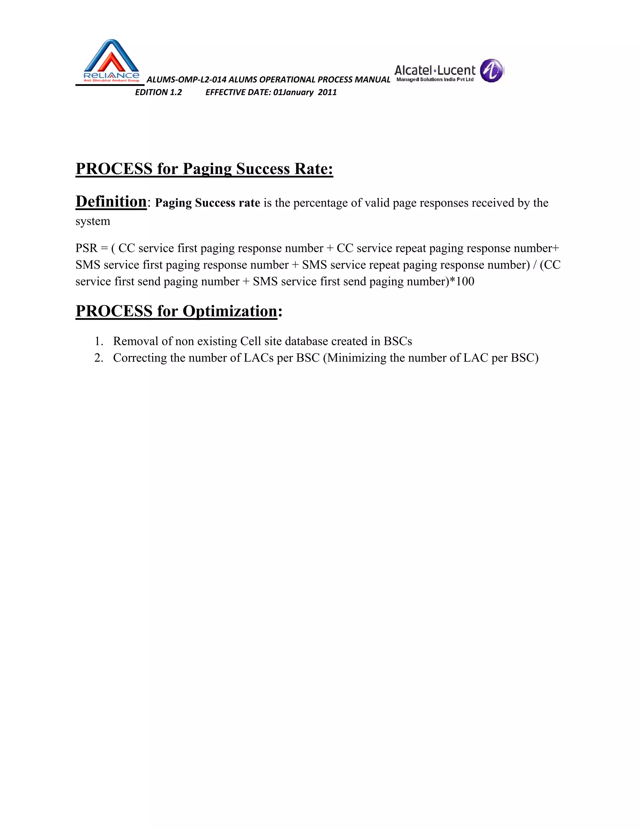  ALUMS‐OMP‐L2‐014 ALUMS OPERATIONAL PROCESS MANUAL   
                            EDITION 1.2           EFFECTIVE DATE: 01January  2011 
 
 
PROCESS for Paging Success Rate:
Definition: Paging Success rate is the percentage of valid page responses received by the
system
PSR = ( CC service first paging response number + CC service repeat paging response number+
SMS service first paging response number + SMS service repeat paging response number) / (CC
service first send paging number + SMS service first send paging number)*100
PROCESS for Optimization:
1. Removal of non existing Cell site database created in BSCs
2. Correcting the number of LACs per BSC (Minimizing the number of LAC per BSC)
 