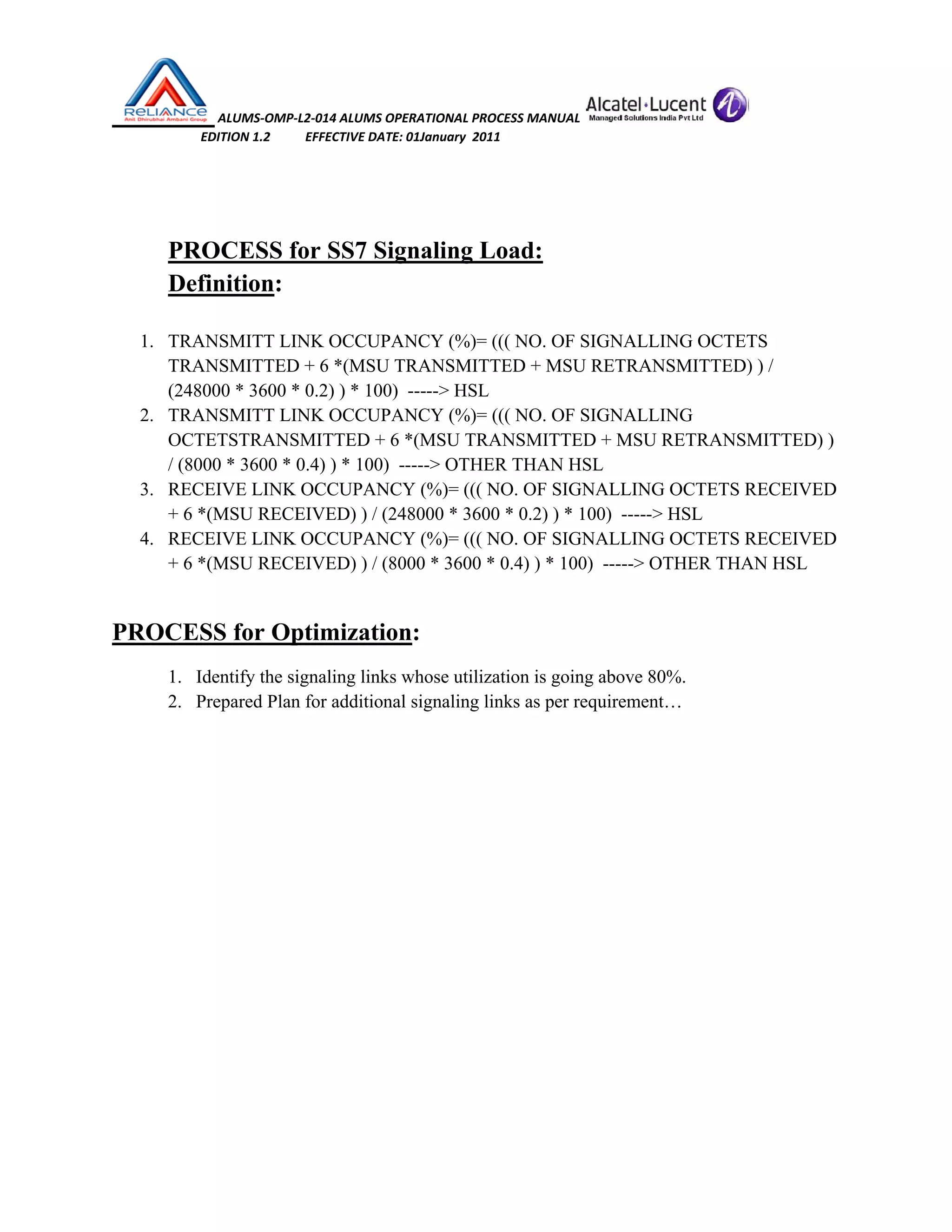  ALUMS‐OMP‐L2‐014 ALUMS OPERATIONAL PROCESS MANUAL   
                            EDITION 1.2           EFFECTIVE DATE: 01January  2011 
 
 
PROCESS for SS7 Signaling Load:
Definition:
1. TRANSMITT LINK OCCUPANCY (%)= ((( NO. OF SIGNALLING OCTETS
TRANSMITTED + 6 *(MSU TRANSMITTED + MSU RETRANSMITTED) ) /
(248000 * 3600 * 0.2) ) * 100) -----> HSL
2. TRANSMITT LINK OCCUPANCY (%)= ((( NO. OF SIGNALLING
OCTETSTRANSMITTED + 6 *(MSU TRANSMITTED + MSU RETRANSMITTED) )
/ (8000 * 3600 * 0.4) ) * 100) -----> OTHER THAN HSL
3. RECEIVE LINK OCCUPANCY (%)= ((( NO. OF SIGNALLING OCTETS RECEIVED
+ 6 *(MSU RECEIVED) ) / (248000 * 3600 * 0.2) ) * 100) -----> HSL
4. RECEIVE LINK OCCUPANCY (%)= ((( NO. OF SIGNALLING OCTETS RECEIVED
+ 6 *(MSU RECEIVED) ) / (8000 * 3600 * 0.4) ) * 100) -----> OTHER THAN HSL
PROCESS for Optimization:
1. Identify the signaling links whose utilization is going above 80%.
2. Prepared Plan for additional signaling links as per requirement…
 