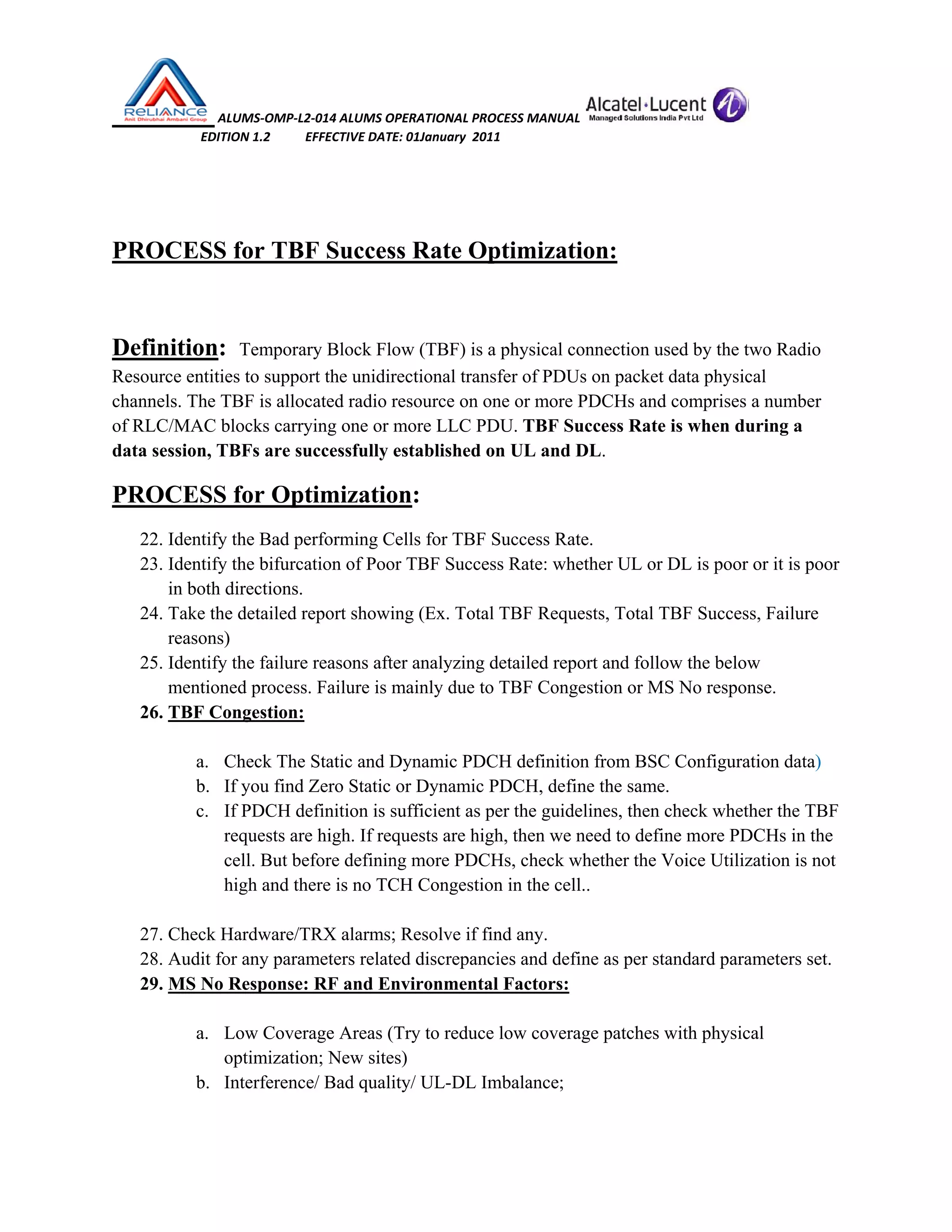  ALUMS‐OMP‐L2‐014 ALUMS OPERATIONAL PROCESS MANUAL   
                            EDITION 1.2           EFFECTIVE DATE: 01January  2011 
 
 
PROCESS for TBF Success Rate Optimization:
Definition: Temporary Block Flow (TBF) is a physical connection used by the two Radio
Resource entities to support the unidirectional transfer of PDUs on packet data physical
channels. The TBF is allocated radio resource on one or more PDCHs and comprises a number
of RLC/MAC blocks carrying one or more LLC PDU. TBF Success Rate is when during a
data session, TBFs are successfully established on UL and DL.
PROCESS for Optimization:
22. Identify the Bad performing Cells for TBF Success Rate.
23. Identify the bifurcation of Poor TBF Success Rate: whether UL or DL is poor or it is poor
in both directions.
24. Take the detailed report showing (Ex. Total TBF Requests, Total TBF Success, Failure
reasons)
25. Identify the failure reasons after analyzing detailed report and follow the below
mentioned process. Failure is mainly due to TBF Congestion or MS No response.
26. TBF Congestion:
a. Check The Static and Dynamic PDCH definition from BSC Configuration data)
b. If you find Zero Static or Dynamic PDCH, define the same.
c. If PDCH definition is sufficient as per the guidelines, then check whether the TBF
requests are high. If requests are high, then we need to define more PDCHs in the
cell. But before defining more PDCHs, check whether the Voice Utilization is not
high and there is no TCH Congestion in the cell..
27. Check Hardware/TRX alarms; Resolve if find any.
28. Audit for any parameters related discrepancies and define as per standard parameters set.
29. MS No Response: RF and Environmental Factors:
a. Low Coverage Areas (Try to reduce low coverage patches with physical
optimization; New sites)
b. Interference/ Bad quality/ UL-DL Imbalance;
 