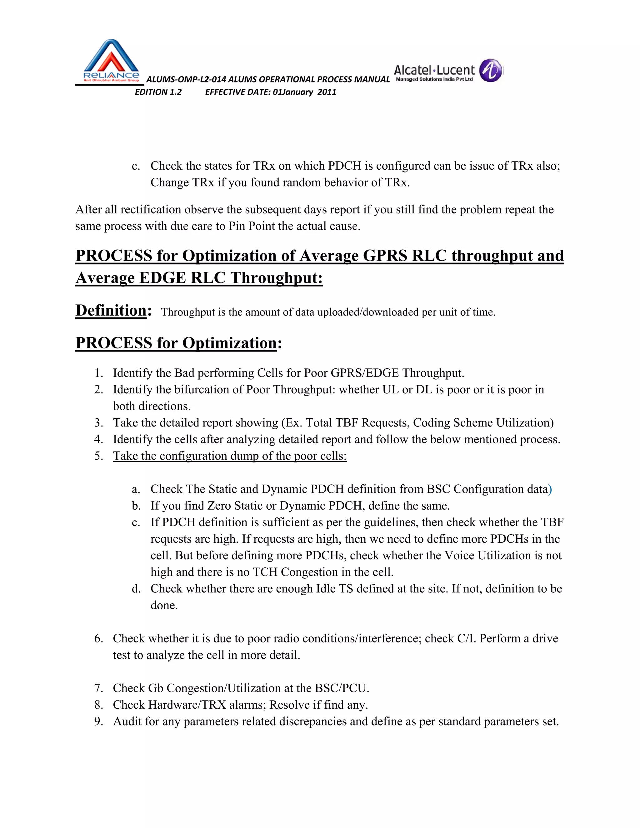  ALUMS‐OMP‐L2‐014 ALUMS OPERATIONAL PROCESS MANUAL   
                            EDITION 1.2           EFFECTIVE DATE: 01January  2011 
 
 
c. Check the states for TRx on which PDCH is configured can be issue of TRx also;
Change TRx if you found random behavior of TRx.
After all rectification observe the subsequent days report if you still find the problem repeat the
same process with due care to Pin Point the actual cause.
PROCESS for Optimization of Average GPRS RLC throughput and
Average EDGE RLC Throughput:
Definition: Throughput is the amount of data uploaded/downloaded per unit of time.
PROCESS for Optimization:
1. Identify the Bad performing Cells for Poor GPRS/EDGE Throughput.
2. Identify the bifurcation of Poor Throughput: whether UL or DL is poor or it is poor in
both directions.
3. Take the detailed report showing (Ex. Total TBF Requests, Coding Scheme Utilization)
4. Identify the cells after analyzing detailed report and follow the below mentioned process.
5. Take the configuration dump of the poor cells:
a. Check The Static and Dynamic PDCH definition from BSC Configuration data)
b. If you find Zero Static or Dynamic PDCH, define the same.
c. If PDCH definition is sufficient as per the guidelines, then check whether the TBF
requests are high. If requests are high, then we need to define more PDCHs in the
cell. But before defining more PDCHs, check whether the Voice Utilization is not
high and there is no TCH Congestion in the cell.
d. Check whether there are enough Idle TS defined at the site. If not, definition to be
done.
6. Check whether it is due to poor radio conditions/interference; check C/I. Perform a drive
test to analyze the cell in more detail.
7. Check Gb Congestion/Utilization at the BSC/PCU.
8. Check Hardware/TRX alarms; Resolve if find any.
9. Audit for any parameters related discrepancies and define as per standard parameters set.
 