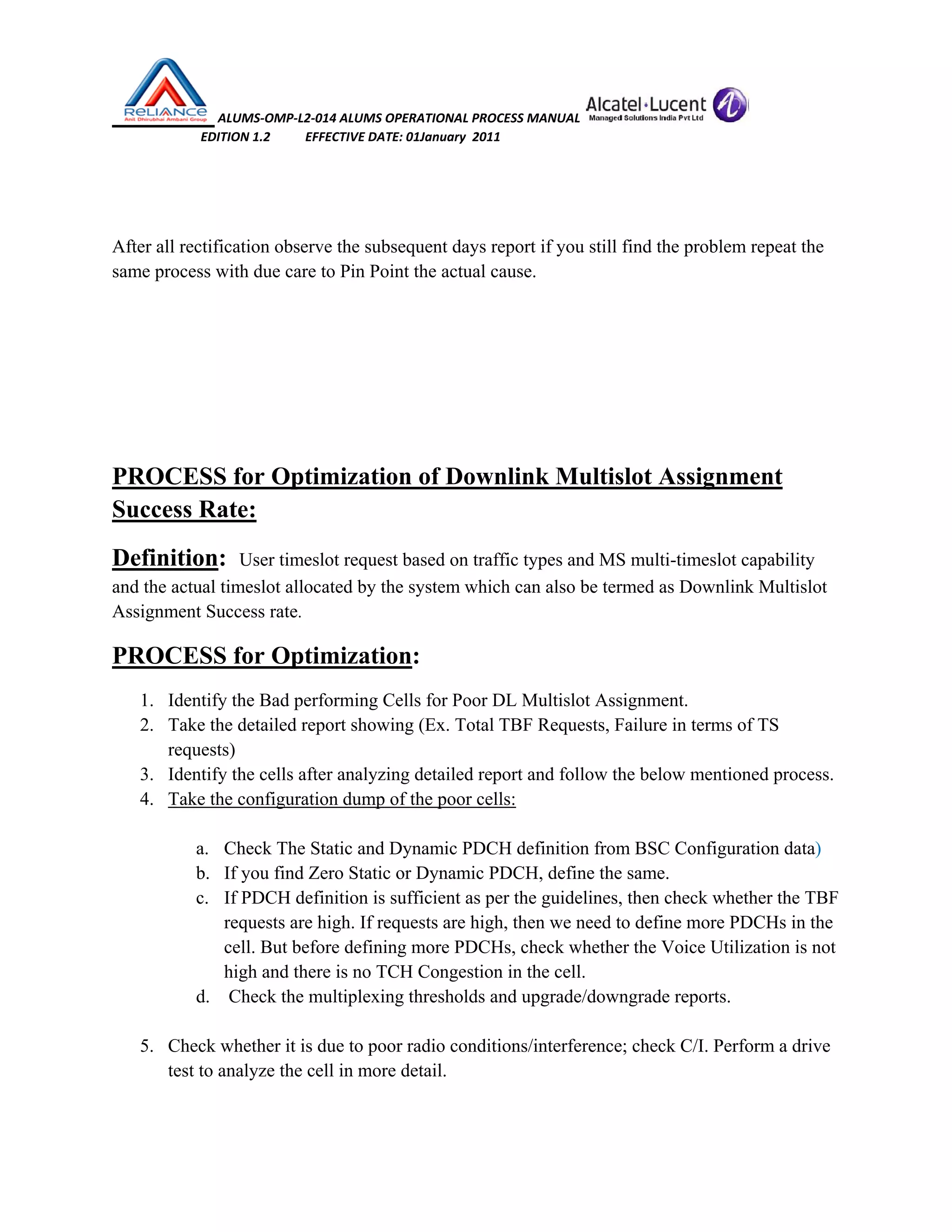  ALUMS‐OMP‐L2‐014 ALUMS OPERATIONAL PROCESS MANUAL   
                            EDITION 1.2           EFFECTIVE DATE: 01January  2011 
 
 
After all rectification observe the subsequent days report if you still find the problem repeat the
same process with due care to Pin Point the actual cause.
PROCESS for Optimization of Downlink Multislot Assignment
Success Rate:
Definition: User timeslot request based on traffic types and MS multi-timeslot capability
and the actual timeslot allocated by the system which can also be termed as Downlink Multislot
Assignment Success rate.
PROCESS for Optimization:
1. Identify the Bad performing Cells for Poor DL Multislot Assignment.
2. Take the detailed report showing (Ex. Total TBF Requests, Failure in terms of TS
requests)
3. Identify the cells after analyzing detailed report and follow the below mentioned process.
4. Take the configuration dump of the poor cells:
a. Check The Static and Dynamic PDCH definition from BSC Configuration data)
b. If you find Zero Static or Dynamic PDCH, define the same.
c. If PDCH definition is sufficient as per the guidelines, then check whether the TBF
requests are high. If requests are high, then we need to define more PDCHs in the
cell. But before defining more PDCHs, check whether the Voice Utilization is not
high and there is no TCH Congestion in the cell.
d. Check the multiplexing thresholds and upgrade/downgrade reports.
5. Check whether it is due to poor radio conditions/interference; check C/I. Perform a drive
test to analyze the cell in more detail.
 