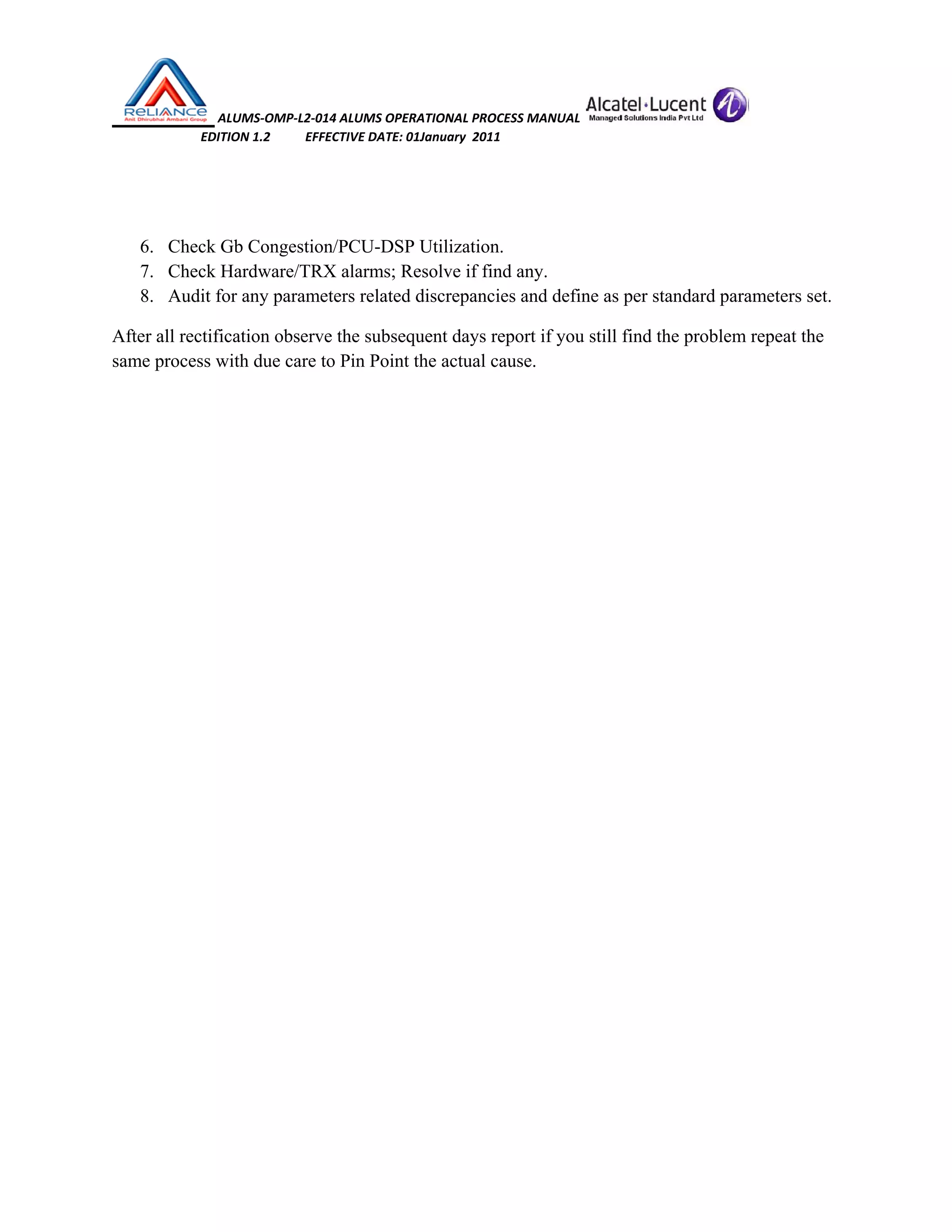  ALUMS‐OMP‐L2‐014 ALUMS OPERATIONAL PROCESS MANUAL   
                            EDITION 1.2           EFFECTIVE DATE: 01January  2011 
 
 
6. Check Gb Congestion/PCU-DSP Utilization.
7. Check Hardware/TRX alarms; Resolve if find any.
8. Audit for any parameters related discrepancies and define as per standard parameters set.
After all rectification observe the subsequent days report if you still find the problem repeat the
same process with due care to Pin Point the actual cause.
 