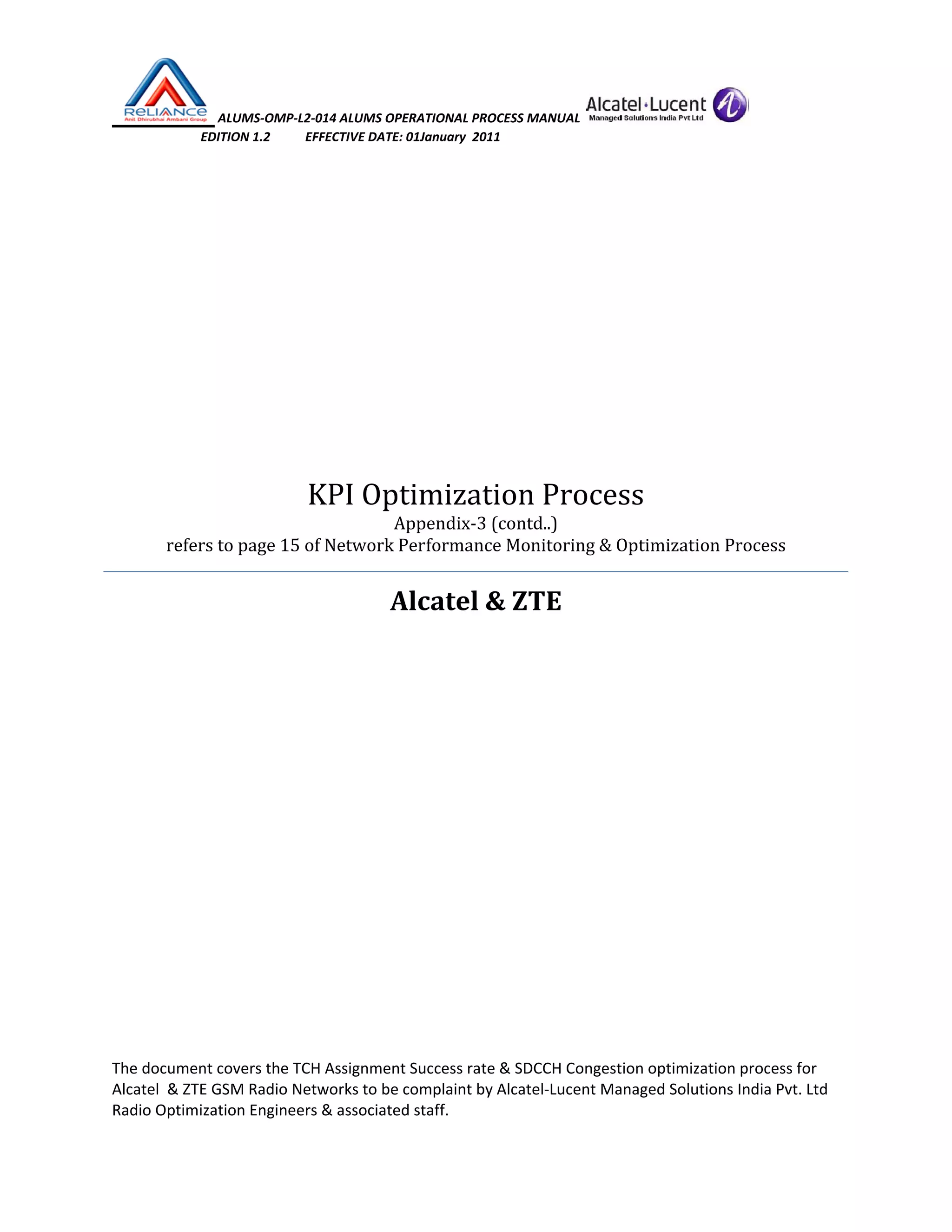  ALUMS‐OMP‐L2‐014 ALUMS OPERATIONAL PROCESS MANUAL   
                            EDITION 1.2           EFFECTIVE DATE: 01January  2011 
 
 
 
KPI Optimization Process 
Appendix‐3 (contd..) 
refers to page 15 of Network Performance Monitoring & Optimization Process 
Alcatel & ZTE 
 
 
 
 
 
 
   
The document covers the TCH Assignment Success rate & SDCCH Congestion optimization process for 
Alcatel  & ZTE GSM Radio Networks to be complaint by Alcatel‐Lucent Managed Solutions India Pvt. Ltd 
Radio Optimization Engineers & associated staff. 
 