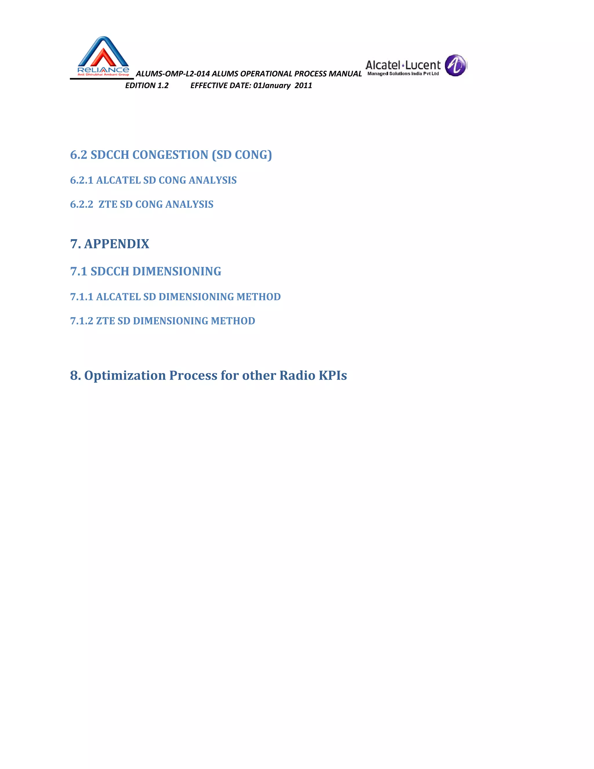  ALUMS‐OMP‐L2‐014 ALUMS OPERATIONAL PROCESS MANUAL   
                            EDITION 1.2           EFFECTIVE DATE: 01January  2011 
 
 
6.2 SDCCH CONGESTION (SD CONG) 
6.2.1 ALCATEL SD CONG ANALYSIS 
6.2.2  ZTE SD CONG ANALYSIS 
7. APPENDIX 
7.1 SDCCH DIMENSIONING 
7.1.1 ALCATEL SD DIMENSIONING METHOD 
7.1.2 ZTE SD DIMENSIONING METHOD 
 
8. Optimization Process for other Radio KPIs 
 
 
 
 
 
 
 
 
 
 
 
 