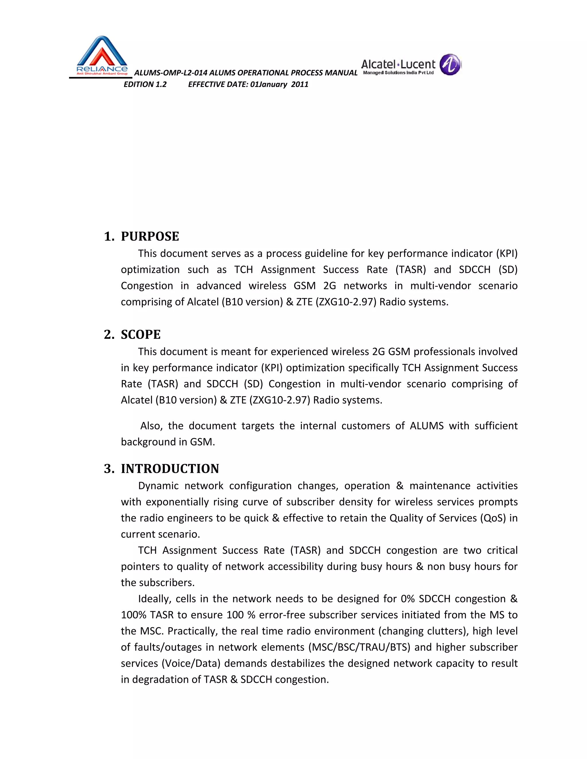  ALUMS‐OMP‐L2‐014 ALUMS OPERATIONAL PROCESS MANUAL   
                            EDITION 1.2           EFFECTIVE DATE: 01January  2011 
 
 
 
 
 
1. PURPOSE 
This document serves as a process guideline for key performance indicator (KPI) 
optimization  such  as  TCH  Assignment  Success  Rate  (TASR)  and  SDCCH  (SD) 
Congestion  in  advanced  wireless  GSM  2G  networks  in  multi‐vendor  scenario 
comprising of Alcatel (B10 version) & ZTE (ZXG10‐2.97) Radio systems.  
 
2. SCOPE 
This document is meant for experienced wireless 2G GSM professionals involved 
in key performance indicator (KPI) optimization specifically TCH Assignment Success 
Rate  (TASR)  and  SDCCH  (SD)  Congestion  in  multi‐vendor  scenario  comprising  of 
Alcatel (B10 version) & ZTE (ZXG10‐2.97) Radio systems. 
Also,  the  document  targets  the  internal  customers  of  ALUMS  with  sufficient 
background in GSM. 
3. INTRODUCTION 
Dynamic  network  configuration  changes,  operation  &  maintenance  activities 
with exponentially rising curve of subscriber density for wireless services prompts 
the radio engineers to be quick & effective to retain the Quality of Services (QoS) in 
current scenario.  
TCH  Assignment  Success  Rate  (TASR)  and  SDCCH  congestion  are  two  critical 
pointers to quality of network accessibility during busy hours & non busy hours for 
the subscribers.  
Ideally, cells in the network needs to be designed for 0% SDCCH congestion & 
100% TASR to ensure 100 % error‐free subscriber services initiated from the MS to 
the MSC. Practically, the real time radio environment (changing clutters), high level 
of faults/outages in network elements (MSC/BSC/TRAU/BTS) and higher subscriber 
services (Voice/Data) demands destabilizes the designed network capacity to result 
in degradation of TASR & SDCCH congestion. 
 