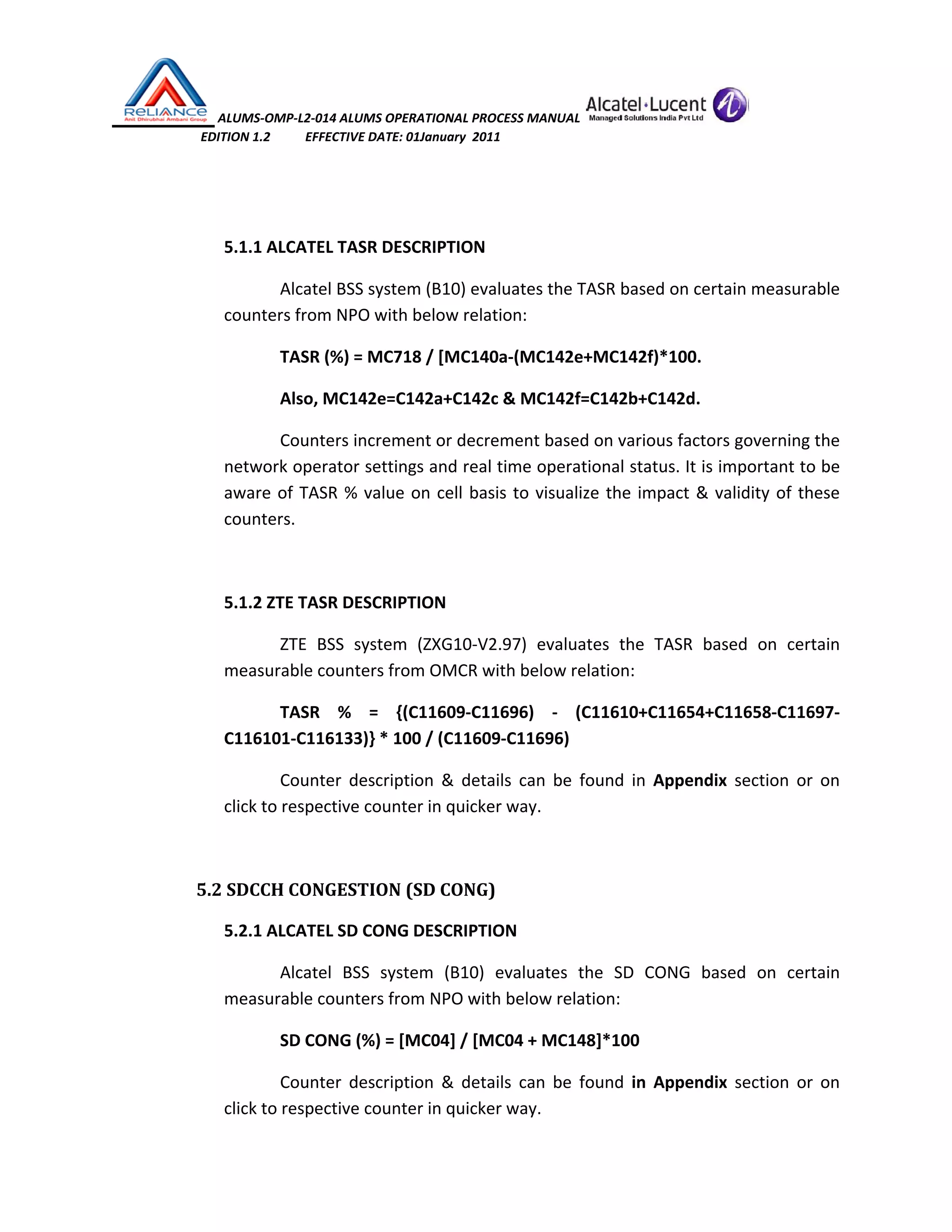  ALUMS‐OMP‐L2‐014 ALUMS OPERATIONAL PROCESS MANUAL   
                            EDITION 1.2           EFFECTIVE DATE: 01January  2011 
 
 
5.1.1 ALCATEL TASR DESCRIPTION 
Alcatel BSS system (B10) evaluates the TASR based on certain measurable 
counters from NPO with below relation: 
TASR (%) = MC718 / [MC140a‐(MC142e+MC142f)*100. 
Also, MC142e=C142a+C142c & MC142f=C142b+C142d. 
Counters increment or decrement based on various factors governing the 
network operator settings and real time operational status. It is important to be 
aware of TASR % value on cell basis to visualize the impact & validity of these 
counters.  
  
5.1.2 ZTE TASR DESCRIPTION 
ZTE  BSS  system  (ZXG10‐V2.97)  evaluates  the  TASR  based  on  certain 
measurable counters from OMCR with below relation: 
TASR  %  =  {(C11609‐C11696)  ‐  (C11610+C11654+C11658‐C11697‐
C116101‐C116133)} * 100 / (C11609‐C11696) 
Counter  description  &  details  can  be  found  in  Appendix  section  or  on 
click to respective counter in quicker way. 
 
5.2 SDCCH CONGESTION (SD CONG) 
5.2.1 ALCATEL SD CONG DESCRIPTION 
Alcatel  BSS  system  (B10)  evaluates  the  SD  CONG  based  on  certain 
measurable counters from NPO with below relation: 
SD CONG (%) = [MC04] / [MC04 + MC148]*100 
Counter  description  &  details  can  be  found  in  Appendix  section  or  on 
click to respective counter in quicker way.  
 