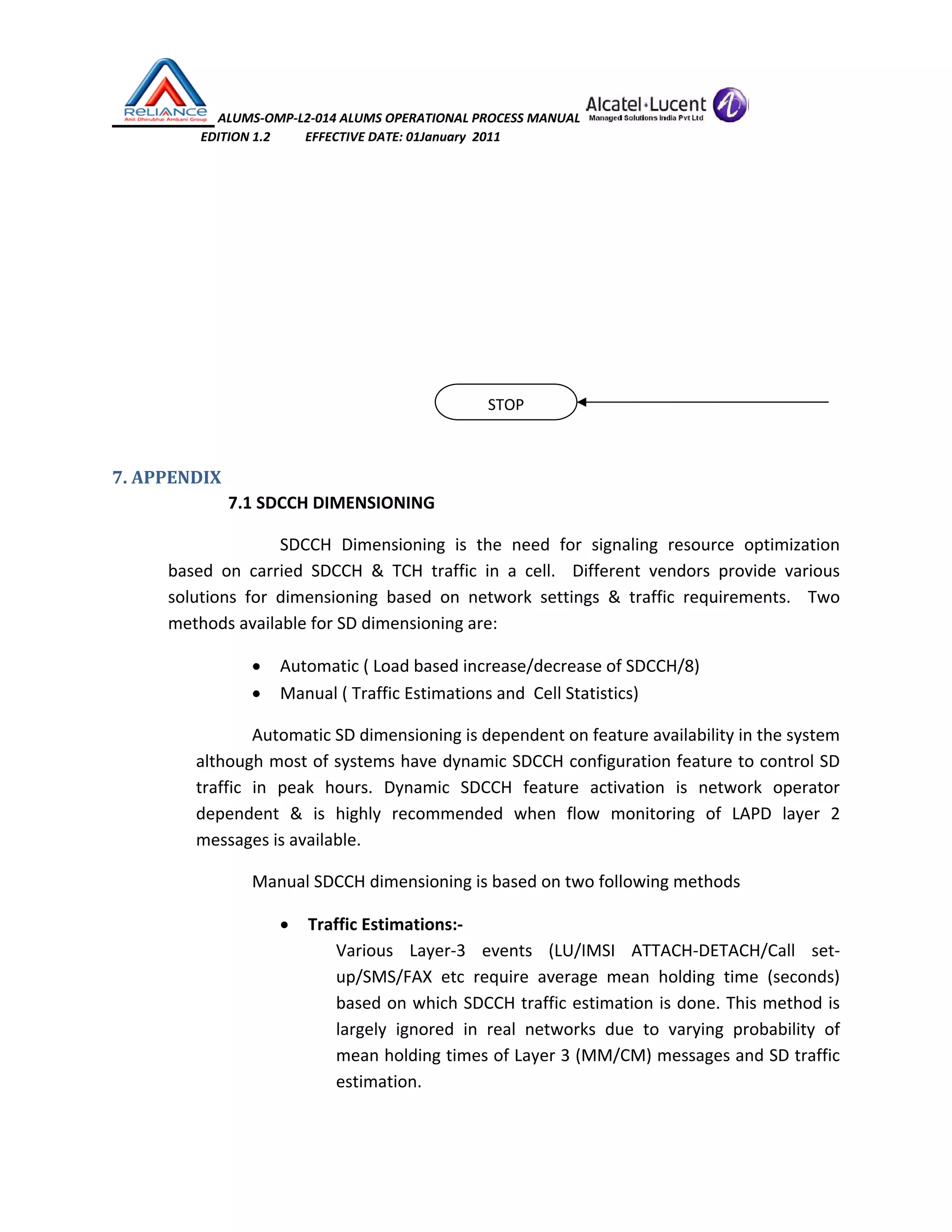  ALUMS‐OMP‐L2‐014 ALUMS OPERATIONAL PROCESS MANUAL   
                            EDITION 1.2           EFFECTIVE DATE: 01January  2011 
 
 
 
 
 
 
 
7. APPENDIX 
 7.1 SDCCH DIMENSIONING 
  SDCCH  Dimensioning  is  the  need  for  signaling  resource  optimization 
based  on  carried  SDCCH  &  TCH  traffic  in  a  cell.    Different  vendors  provide  various 
solutions  for  dimensioning  based  on  network  settings  &  traffic  requirements.    Two 
methods available for SD dimensioning are: 
• Automatic ( Load based increase/decrease of SDCCH/8) 
• Manual ( Traffic Estimations and  Cell Statistics) 
Automatic SD dimensioning is dependent on feature availability in the system 
although most of systems have dynamic SDCCH configuration feature to control SD 
traffic  in  peak  hours.  Dynamic  SDCCH  feature  activation  is  network  operator 
dependent  &  is  highly  recommended  when  flow  monitoring  of  LAPD  layer  2 
messages is available. 
Manual SDCCH dimensioning is based on two following methods 
• Traffic Estimations:‐ 
Various  Layer‐3  events  (LU/IMSI  ATTACH‐DETACH/Call  set‐
up/SMS/FAX  etc  require  average  mean  holding  time  (seconds) 
based on which SDCCH traffic estimation is done. This method is 
largely  ignored  in  real  networks  due  to  varying  probability  of 
mean holding times of Layer 3 (MM/CM) messages and SD traffic 
estimation. 
 
STOP
 
