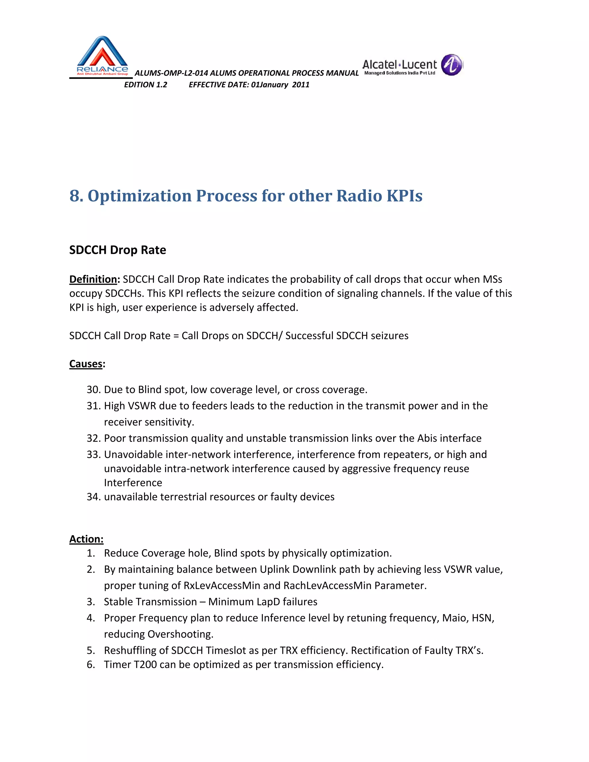  ALUMS‐OMP‐L2‐014 ALUMS OPERATIONAL PROCESS MANUAL   
                            EDITION 1.2           EFFECTIVE DATE: 01January  2011 
 
 
 
8. Optimization Process for other Radio KPIs 
 
 
SDCCH Drop Rate 
 
Definition: SDCCH Call Drop Rate indicates the probability of call drops that occur when MSs 
occupy SDCCHs. This KPI reflects the seizure condition of signaling channels. If the value of this 
KPI is high, user experience is adversely affected. 
 
SDCCH Call Drop Rate = Call Drops on SDCCH/ Successful SDCCH seizures 
 
Causes: 
30. Due to Blind spot, low coverage level, or cross coverage. 
31. High VSWR due to feeders leads to the reduction in the transmit power and in the 
receiver sensitivity.  
32. Poor transmission quality and unstable transmission links over the Abis interface 
33. Unavoidable inter‐network interference, interference from repeaters, or high and 
unavoidable intra‐network interference caused by aggressive frequency reuse 
Interference 
34. unavailable terrestrial resources or faulty devices 
 
 
Action: 
1. Reduce Coverage hole, Blind spots by physically optimization. 
2. By maintaining balance between Uplink Downlink path by achieving less VSWR value, 
proper tuning of RxLevAccessMin and RachLevAccessMin Parameter. 
3. Stable Transmission – Minimum LapD failures 
4. Proper Frequency plan to reduce Inference level by retuning frequency, Maio, HSN, 
reducing Overshooting. 
5. Reshuffling of SDCCH Timeslot as per TRX efficiency. Rectification of Faulty TRX’s. 
6. Timer T200 can be optimized as per transmission efficiency.  
 
 