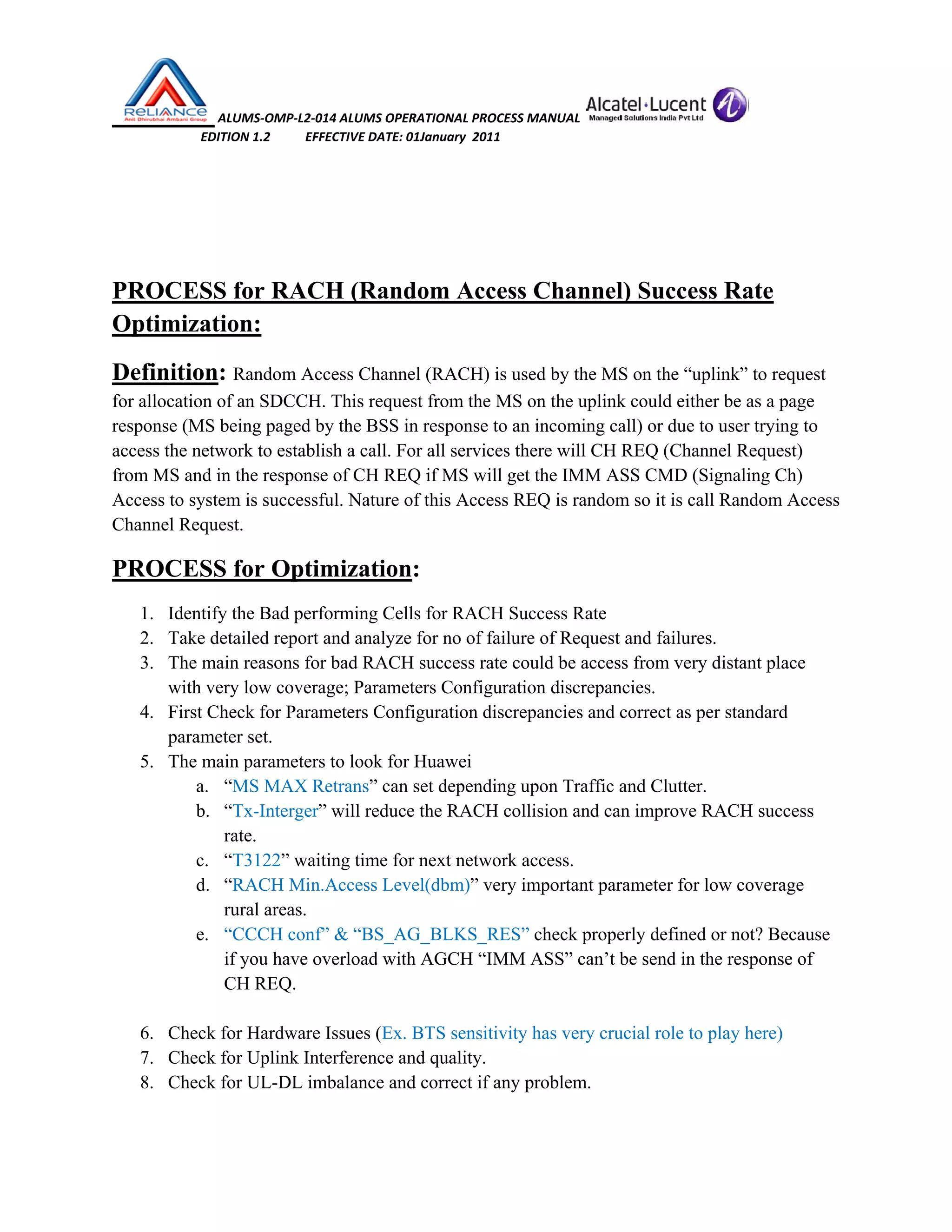  ALUMS‐OMP‐L2‐014 ALUMS OPERATIONAL PROCESS MANUAL   
                            EDITION 1.2           EFFECTIVE DATE: 01January  2011 
 
 
PROCESS for RACH (Random Access Channel) Success Rate
Optimization:
Definition: Random Access Channel (RACH) is used by the MS on the “uplink” to request
for allocation of an SDCCH. This request from the MS on the uplink could either be as a page
response (MS being paged by the BSS in response to an incoming call) or due to user trying to
access the network to establish a call. For all services there will CH REQ (Channel Request)
from MS and in the response of CH REQ if MS will get the IMM ASS CMD (Signaling Ch)
Access to system is successful. Nature of this Access REQ is random so it is call Random Access
Channel Request.
PROCESS for Optimization:
1. Identify the Bad performing Cells for RACH Success Rate
2. Take detailed report and analyze for no of failure of Request and failures.
3. The main reasons for bad RACH success rate could be access from very distant place
with very low coverage; Parameters Configuration discrepancies.
4. First Check for Parameters Configuration discrepancies and correct as per standard
parameter set.
5. The main parameters to look for Huawei
a. “MS MAX Retrans” can set depending upon Traffic and Clutter.
b. “Tx-Interger” will reduce the RACH collision and can improve RACH success
rate.
c. “T3122” waiting time for next network access.
d. “RACH Min.Access Level(dbm)” very important parameter for low coverage
rural areas.
e. “CCCH conf” & “BS_AG_BLKS_RES” check properly defined or not? Because
if you have overload with AGCH “IMM ASS” can’t be send in the response of
CH REQ.
6. Check for Hardware Issues (Ex. BTS sensitivity has very crucial role to play here)
7. Check for Uplink Interference and quality.
8. Check for UL-DL imbalance and correct if any problem.
 