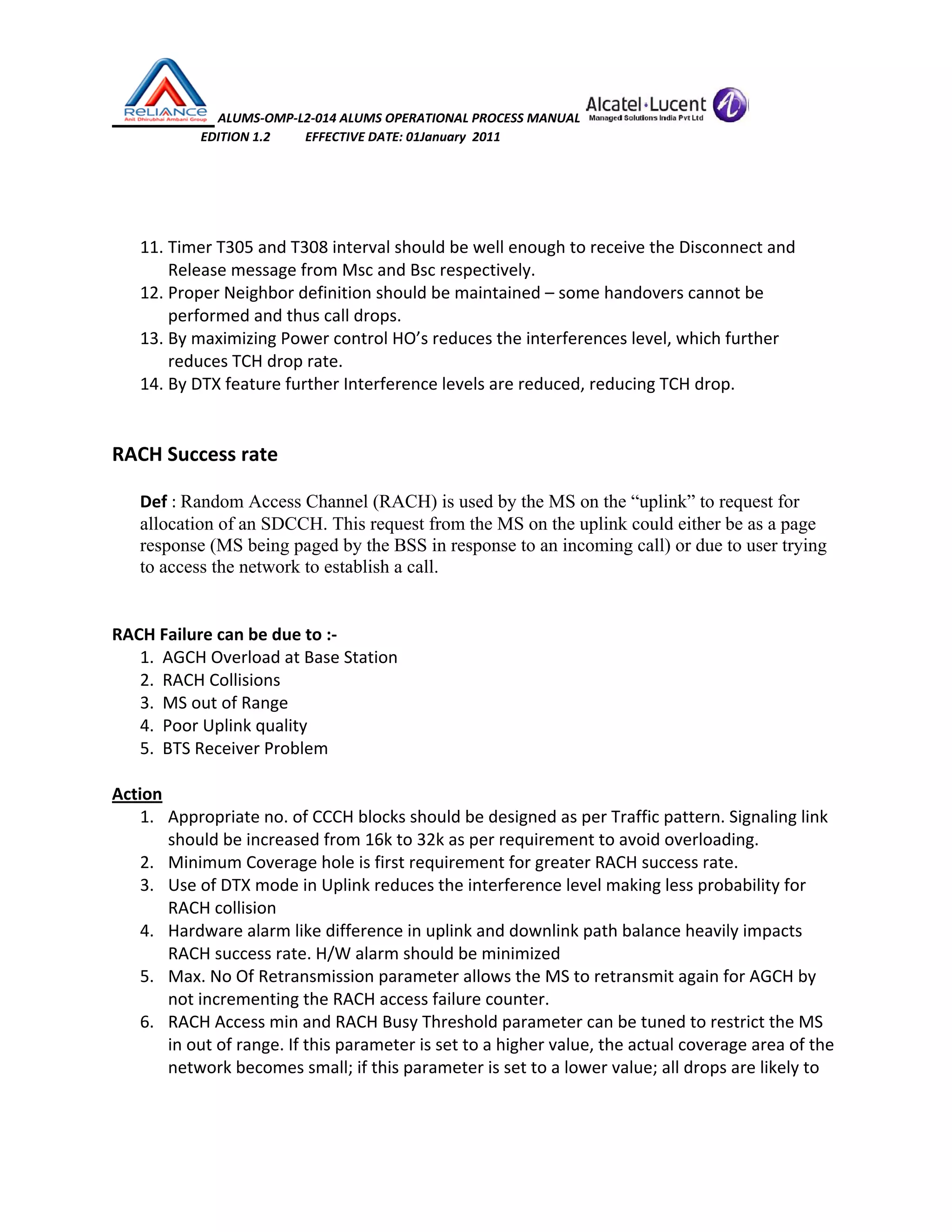  ALUMS‐OMP‐L2‐014 ALUMS OPERATIONAL PROCESS MANUAL   
                            EDITION 1.2           EFFECTIVE DATE: 01January  2011 
 
 
11. Timer T305 and T308 interval should be well enough to receive the Disconnect and 
Release message from Msc and Bsc respectively. 
12. Proper Neighbor definition should be maintained – some handovers cannot be 
performed and thus call drops. 
13. By maximizing Power control HO’s reduces the interferences level, which further 
reduces TCH drop rate. 
14. By DTX feature further Interference levels are reduced, reducing TCH drop. 
 
 
RACH Success rate 
 
Def : Random Access Channel (RACH) is used by the MS on the “uplink” to request for
allocation of an SDCCH. This request from the MS on the uplink could either be as a page
response (MS being paged by the BSS in response to an incoming call) or due to user trying
to access the network to establish a call. 
 
 
RACH Failure can be due to :‐ 
1.  AGCH Overload at Base Station 
2.  RACH Collisions 
3.  MS out of Range 
4.  Poor Uplink quality 
5.  BTS Receiver Problem 
 
Action 
1. Appropriate no. of CCCH blocks should be designed as per Traffic pattern. Signaling link 
should be increased from 16k to 32k as per requirement to avoid overloading. 
2. Minimum Coverage hole is first requirement for greater RACH success rate. 
3. Use of DTX mode in Uplink reduces the interference level making less probability for 
RACH collision 
4. Hardware alarm like difference in uplink and downlink path balance heavily impacts 
RACH success rate. H/W alarm should be minimized 
5. Max. No Of Retransmission parameter allows the MS to retransmit again for AGCH by 
not incrementing the RACH access failure counter. 
6. RACH Access min and RACH Busy Threshold parameter can be tuned to restrict the MS 
in out of range. If this parameter is set to a higher value, the actual coverage area of the 
network becomes small; if this parameter is set to a lower value; all drops are likely to 
 