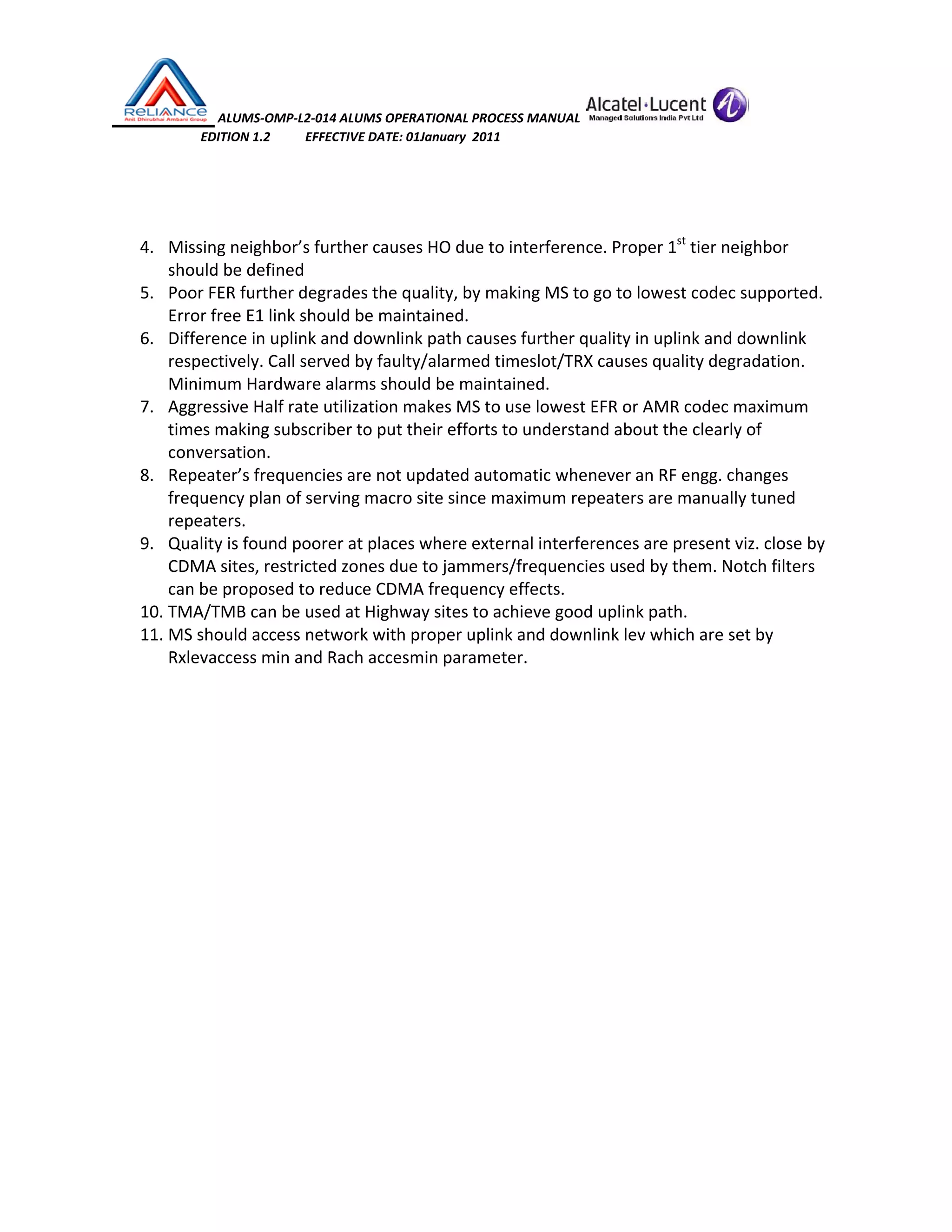  ALUMS‐OMP‐L2‐014 ALUMS OPERATIONAL PROCESS MANUAL   
                            EDITION 1.2           EFFECTIVE DATE: 01January  2011 
 
 
4. Missing neighbor’s further causes HO due to interference. Proper 1st
 tier neighbor 
should be defined 
5. Poor FER further degrades the quality, by making MS to go to lowest codec supported. 
Error free E1 link should be maintained. 
6. Difference in uplink and downlink path causes further quality in uplink and downlink 
respectively. Call served by faulty/alarmed timeslot/TRX causes quality degradation. 
Minimum Hardware alarms should be maintained. 
7. Aggressive Half rate utilization makes MS to use lowest EFR or AMR codec maximum 
times making subscriber to put their efforts to understand about the clearly of 
conversation.  
8. Repeater’s frequencies are not updated automatic whenever an RF engg. changes 
frequency plan of serving macro site since maximum repeaters are manually tuned 
repeaters.  
9. Quality is found poorer at places where external interferences are present viz. close by 
CDMA sites, restricted zones due to jammers/frequencies used by them. Notch filters 
can be proposed to reduce CDMA frequency effects. 
10. TMA/TMB can be used at Highway sites to achieve good uplink path. 
11. MS should access network with proper uplink and downlink lev which are set by 
Rxlevaccess min and Rach accesmin parameter. 
 
 