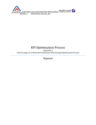  ALUMS‐OMP‐L2‐014 ALUMS OPERATIONAL PROCESS MANUAL   
                            EDITION 1.2           EFFECTIVE DATE: 01January  2011 
 
 
 
 
 
 
 
KPI Optimization Process 
Appendix‐3  
refers to page 15 of Network Performance Monitoring & Optimization Process 
Huwaei 
 