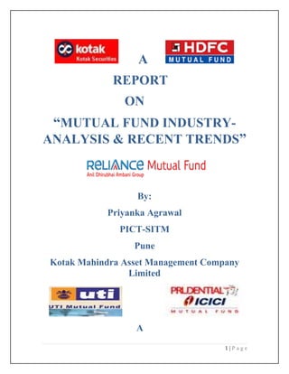A
            REPORT
               ON
 “MUTUAL FUND INDUSTRY-
ANALYSIS & RECENT TRENDS”



                  By:
           Priyanka Agrawal
              PICT-SITM
                 Pune
Kotak Mahindra Asset Management Company
                Limited




                 A

                                    1|Page
 