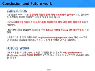 12/12
Conclusion and Future work
• 본 논문의 아이디어는 운영체제 레벨의 동적 적재 소프트웨어 솔루션이므로, 안드로이
드 플랫폼의 어떠한 추가적인 수정도 필요로 하지 않는다.
• TCP/IP기반으로 임베디드 디바이스들을 실시간으로 특정 시점 동안 원격으로 디버깅
가능하다.
• NOTRACE32의 진입장벽 최소화를 위해 Eclipse 기반의 Tracing GUI 클라이언트 지원
한다.
• 오픈소스로 릴리즈 하였으므로, http://notrace32.googlecode.com/ 에서 소스코드
및 바이너리 파일들을 다운로드하여 자유롭게 추가적인 연구가 가능하다.
• 메모리뿐만 아니라 CPU도 실시간 디버깅을 할 수 있도록 PMU (Performance
Monitoring Unit)의 지원을 확장하면, CPU와 캐시 정보까지 실시간으로 디버깅이 가능
할 것이다.
 