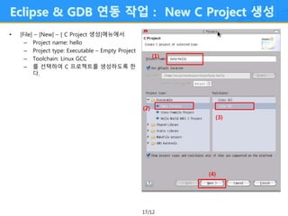 17/12
Eclipse & GDB 연동 작업 : New C Project 생성
• [File] – [New] – [ C Project 생성]메뉴에서
– Project name: hello
– Project type: Executable – Empty Project
– Toolchain: Linux GCC
– 를 선택하여 C 프로젝트를 생성하도록 한
다.
(1)
(2)
(3)
(4)
 