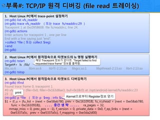 23/12
1. Host Linux PC에서 trace-point 설정하기
(nt-gdb) list vfs_readdir
(nt-gdb) trace vfs_readdir ( 또는 trace fs/readdir.c:29 )
Tracepoint 1 at 0xc0958608: file fs/readdir.c, line 24.
(nt-gdb) actions
Enter actions for tracepoint 1 , one per line
End with a line saying just “end”.
>collect *file ( 또는 collect $reg)
>end
(nt-gdb)
2. Host Linux PC에서 원격접속으로 타겟보드의 ls 명령 실행하기
(nt-gdb) tstart
Target#> ls /lib/
libc.so.6 libm.so.6 lib이-2.13.so libgcc.so.1 libpthread-2.13.so librt-2.13.so
(nt-gdb) tstop
3. Host Linux PC에서 원격접속으로 타겟보드 디버깅하기
(nt-gdb) tfind
Found trace frame 0, tracepoint 1
#0 vfs_readdir (file=0x0, filler=0x163d8ae3, buf=0x18c0) at /opt/android-kernel/fs/readdir.c:23
23 {
(nt-gdb) p *file ( 또는 p $reg ; info $reg )
$1 = {f_u = {fu_list = {next = 0xe58ab780, prev = 0xc1610918}, fu_rcuhead = {next = 0xe58ab780,
func = 0xc1610918}}, . . . . 중간 생 략 . . . . . ra_pages = 32,
mmap_miss = 0, prev_pos = -1}, f_version = 0, private_data = 0x0, f_ep_links = {next =
0xe5337a5c, prev = 0xe5337a5c}, f_mapping = 0xe3da2d00}
해당 Tracepoint 정보가 없다면, “Target failed to find
requested trace frame” 정보를 출력함.
Kernel으로부터 Register정보 얻기
print
부록#: TCP/IP 원격 디버깅 (file read 트레이싱)
 