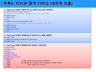 25/12
1. Host Linux PC에서 네트웍 카드 func관련 trace-point 설정하기
(nt-gdb) trace boomerang_start_xmit
Tracepoint 1 at 0xc86df4bc: file drivers/net/3c59x.c, line 2094.
(nt-gdb) actions
> collect *dev
> end
(nt-gdb) trace drivers/net/3c59x.c:2107
Tracepoint 2 at 0xc86df509: file drivers/net/3c59x.c, line 2107.
(nt-gdb) actions
> collect ioaddr
> collect vp->cur_tx
> end
2. Host Linux PC에서 원격접속으로 타겟보드의 ls 명령 실행하기
(nt-gdb) tstart
//...wait until packet received for a long time
(nt-gdb) tstop
3. Host Linux PC에서 원격접속으로 타겟보드 디버깅하기
(nt-gdb) tfind
(nt-gdb) p *dev
(nt-gdb)
(nt-gdb) tfind
(nt-gdb) p ioaddr
(nt-gdb) p vp->cur_tx
(nt-gdb) list
2102 pr_debug("boomerang_start_xmit()n");
2103 pr_debug("%s: Trying to send a packet, Tx index %d.n",
2104 dev->name, vp->cur_tx);
2105 }
부록#: TCP/IP 원격 디버깅 (네트웍 모듈)
 