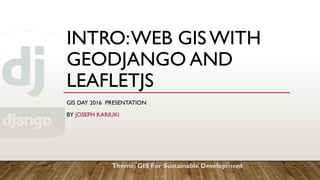 INTRO:WEB GISWITH
GEODJANGO AND
LEAFLETJS
GIS DAY 2016 PRESENTATION
BY JOSEPH KARIUKI
Theme: GIS For Sustainable Development
 