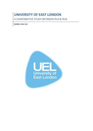 UNIVERSITY	OF	EAST	LONDON	
A	COMPARATIVE	STUDY	BETWEEN	IPv4	&	IPv6	
JAMAL	HAJI	ALI	
	
	
	
	
	
	
	
	
	
	
	
	
	
	
	
	
	
	
	
	
	
	
	
	
	
	
	
	
	
	
	
	
	
	
	
	
	
	
	
	 	
 