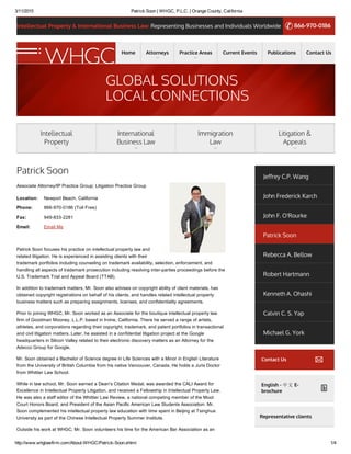 3/11/2015 Patrick Soon | WHGC, P.L.C. | Orange County, California
http://www.whglawfirm.com/About­WHGC/Patrick­Soon.shtml 1/4
Intellectual Property & International Business Law: Representing Businesses and Individuals Worldwide 866-970-0186
Location:
Phone:
Fax:
Email:
Patrick Soon
Associate Attorney/IP Practice Group; Litigation Practice Group
Newport Beach, California
866­970­0186 (Toll Free)
949­833­2281
Email Me
Patrick Soon focuses his practice on intellectual property law and
related litigation. He is experienced in assisting clients with their
trademark portfolios including counseling on trademark availability, selection, enforcement, and
handling all aspects of trademark prosecution including resolving inter­parties proceedings before the
U.S. Trademark Trial and Appeal Board (TTAB).
In addition to trademark matters, Mr. Soon also advises on copyright ability of client materials, has
obtained copyright registrations on behalf of his clients, and handles related intellectual property
business matters such as preparing assignments, licenses, and confidentiality agreements.
Prior to joining WHGC, Mr. Soon worked as an Associate for the boutique intellectual property law
firm of Goodman Mooney, L.L.P. based in Irvine, California. There he served a range of artists,
athletes, and corporations regarding their copyright, trademark, and patent portfolios in transactional
and civil litigation matters. Later, he assisted in a confidential litigation project at the Google
headquarters in Silicon Valley related to their electronic discovery matters as an Attorney for the
Adecco Group for Google.
Mr. Soon obtained a Bachelor of Science degree in Life Sciences with a Minor in English Literature
from the University of British Columbia from his native Vancouver, Canada. He holds a Juris Doctor
from Whittier Law School.
While in law school, Mr. Soon earned a Dean's Citation Medal, was awarded the CALI Award for
Excellence in Intellectual Property Litigation, and received a Fellowship in Intellectual Property Law.
He was also a staff editor of the Whittier Law Review, a national competing member of the Moot
Court Honors Board, and President of the Asian Pacific American Law Students Association. Mr.
Soon complemented his intellectual property law education with time spent in Beijing at Tsinghua
University as part of the Chinese Intellectual Property Summer Institute.
Outside his work at WHGC, Mr. Soon volunteers his time for the American Bar Association as an
Jeffrey C.P. Wang
John Frederick Karch
John F. O'Rourke
Patrick Soon
Rebecca A. Bellow
Robert Hartmann
Kenneth A. Ohashi
Calvin C. S. Yap
Michael G. York
Contact Us
English - 中文 E-
brochure
Representative clients
Home Attorneys Practice Areas Current Events Publications Contact Us
GLOBAL SOLUTIONS
LOCAL CONNECTIONS
Intellectual
Property
International
Business Law
Immigration
Law
Litigation &
Appeals
 